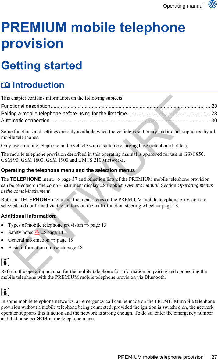    Operating manual      PREMIUM mobile telephone provision  27 PREMIUM mobile telephone provision Getting started  Introduction This chapter contains information on the following subjects: Functional description................................................................................................................. 28 Pairing a mobile telephone before using for the first time........................................................... 28 Automatic connection ................................................................................................................. 30  Some functions and settings are only available when the vehicle is stationary and are not supported by all mobile telephones. Only use a mobile telephone in the vehicle with a suitable charging base (telephone holder). The mobile telephone provision described in this operating manual is approved for use in GSM 850, GSM 90, GSM 1800, GSM 1900 and UMTS 2100 networks. Operating the telephone menu and the selection menus The TELEPHONE menu  page 37 and selection lists of the PREMIUM mobile telephone provision can be selected on the combi-instrument display  Booklet  Owner&apos;s manual, Section Operating menus in the combi-instrument. Both the TELEPHONE menu and the menu items of the PREMIUM mobile telephone provision are selected and confirmed via the buttons on the multi-function steering wheel  page 18. Additional information:   Types of mobile telephone provision  page 13  Safety notes   page 14  General information  page 15   Basic information on use  page 18   Refer to the operating manual for the mobile telephone for information on pairing and connecting the mobile telephone with the PREMIUM mobile telephone provision via Bluetooth.   In some mobile telephone networks, an emergency call can be made on the PREMIUM mobile telephone provision without a mobile telephone being connected, provided the ignition is switched on, the network operator supports this function and the network is strong enough. To do so, enter the emergency number and dial or select SOS in the telephone menu. ENTWURF