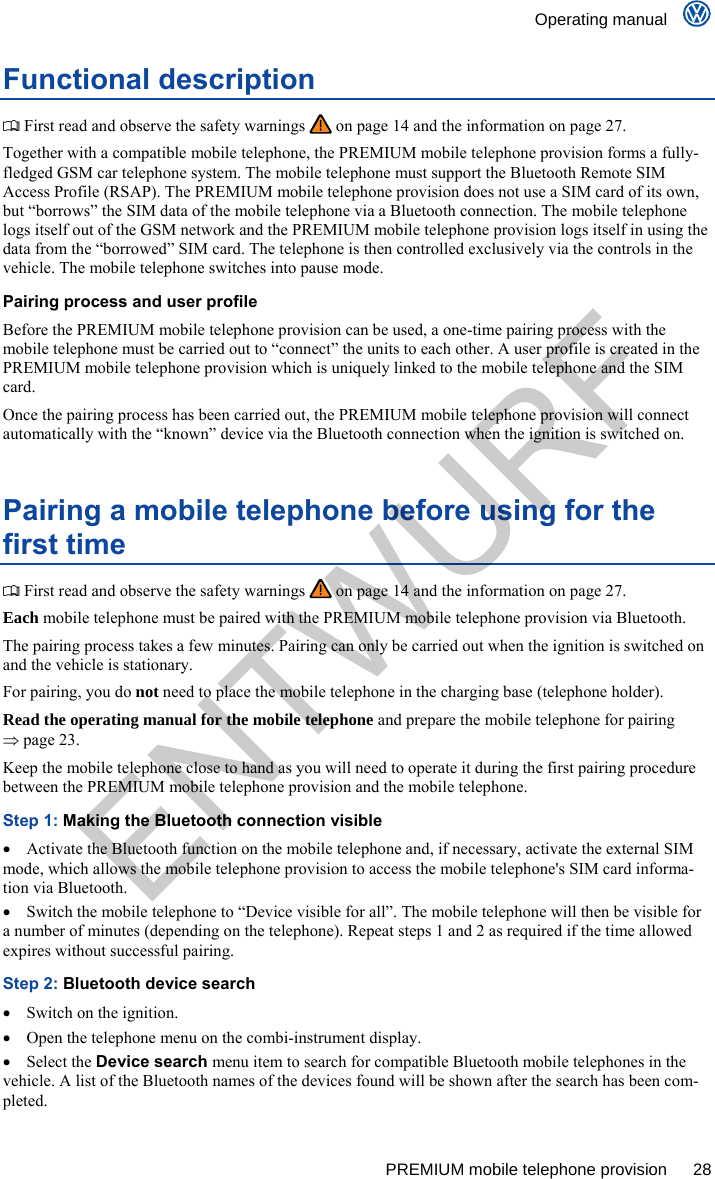    Operating manual      PREMIUM mobile telephone provision  28 Functional description  First read and observe the safety warnings   on page 14 and the information on page 27. Together with a compatible mobile telephone, the PREMIUM mobile telephone provision forms a fully-fledged GSM car telephone system. The mobile telephone must support the Bluetooth Remote SIM Access Profile (RSAP). The PREMIUM mobile telephone provision does not use a SIM card of its own, but “borrows” the SIM data of the mobile telephone via a Bluetooth connection. The mobile telephone logs itself out of the GSM network and the PREMIUM mobile telephone provision logs itself in using the data from the “borrowed” SIM card. The telephone is then controlled exclusively via the controls in the vehicle. The mobile telephone switches into pause mode. Pairing process and user profile Before the PREMIUM mobile telephone provision can be used, a one-time pairing process with the mobile telephone must be carried out to “connect” the units to each other. A user profile is created in the PREMIUM mobile telephone provision which is uniquely linked to the mobile telephone and the SIM card. Once the pairing process has been carried out, the PREMIUM mobile telephone provision will connect automatically with the “known” device via the Bluetooth connection when the ignition is switched on. Pairing a mobile telephone before using for the first time  First read and observe the safety warnings   on page 14 and the information on page 27. Each mobile telephone must be paired with the PREMIUM mobile telephone provision via Bluetooth. The pairing process takes a few minutes. Pairing can only be carried out when the ignition is switched on and the vehicle is stationary. For pairing, you do not need to place the mobile telephone in the charging base (telephone holder). Read the operating manual for the mobile telephone and prepare the mobile telephone for pairing  page 23. Keep the mobile telephone close to hand as you will need to operate it during the first pairing procedure between the PREMIUM mobile telephone provision and the mobile telephone. Step 1: Making the Bluetooth connection visible   Activate the Bluetooth function on the mobile telephone and, if necessary, activate the external SIM mode, which allows the mobile telephone provision to access the mobile telephone&apos;s SIM card informa-tion via Bluetooth.   Switch the mobile telephone to “Device visible for all”. The mobile telephone will then be visible for a number of minutes (depending on the telephone). Repeat steps 1 and 2 as required if the time allowed expires without successful pairing. Step 2: Bluetooth device search   Switch on the ignition.   Open the telephone menu on the combi-instrument display.  Select the Device search menu item to search for compatible Bluetooth mobile telephones in the vehicle. A list of the Bluetooth names of the devices found will be shown after the search has been com-pleted. ENTWURF