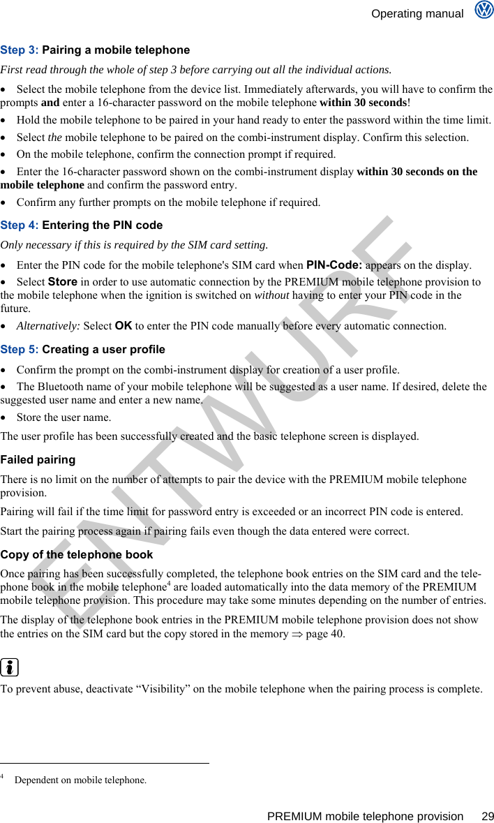    Operating manual      PREMIUM mobile telephone provision  29 Step 3: Pairing a mobile telephone First read through the whole of step 3 before carrying out all the individual actions.   Select the mobile telephone from the device list. Immediately afterwards, you will have to confirm the prompts and enter a 16-character password on the mobile telephone within 30 seconds!   Hold the mobile telephone to be paired in your hand ready to enter the password within the time limit.  Select the mobile telephone to be paired on the combi-instrument display. Confirm this selection.   On the mobile telephone, confirm the connection prompt if required.   Enter the 16-character password shown on the combi-instrument display within 30 seconds on the mobile telephone and confirm the password entry.   Confirm any further prompts on the mobile telephone if required. Step 4: Entering the PIN code Only necessary if this is required by the SIM card setting.   Enter the PIN code for the mobile telephone&apos;s SIM card when PIN-Code: appears on the display.  Select Store in order to use automatic connection by the PREMIUM mobile telephone provision to the mobile telephone when the ignition is switched on without having to enter your PIN code in the future.  Alternatively: Select OK to enter the PIN code manually before every automatic connection. Step 5: Creating a user profile   Confirm the prompt on the combi-instrument display for creation of a user profile.   The Bluetooth name of your mobile telephone will be suggested as a user name. If desired, delete the suggested user name and enter a new name.   Store the user name. The user profile has been successfully created and the basic telephone screen is displayed. Failed pairing There is no limit on the number of attempts to pair the device with the PREMIUM mobile telephone provision. Pairing will fail if the time limit for password entry is exceeded or an incorrect PIN code is entered. Start the pairing process again if pairing fails even though the data entered were correct. Copy of the telephone book Once pairing has been successfully completed, the telephone book entries on the SIM card and the tele-phone book in the mobile telephone4 are loaded automatically into the data memory of the PREMIUM mobile telephone provision. This procedure may take some minutes depending on the number of entries. The display of the telephone book entries in the PREMIUM mobile telephone provision does not show the entries on the SIM card but the copy stored in the memory  page 40.   To prevent abuse, deactivate “Visibility” on the mobile telephone when the pairing process is complete.                                                       4  Dependent on mobile telephone. ENTWURF