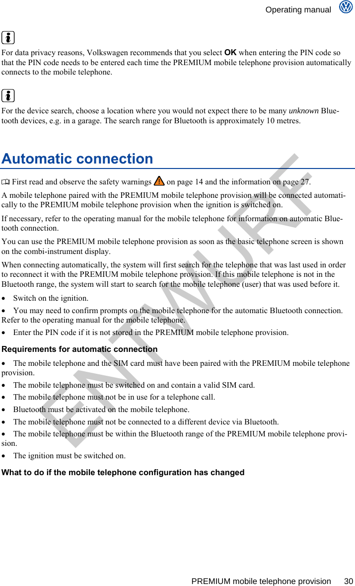    Operating manual      PREMIUM mobile telephone provision  30   For data privacy reasons, Volkswagen recommends that you select OK when entering the PIN code so that the PIN code needs to be entered each time the PREMIUM mobile telephone provision automatically connects to the mobile telephone.   For the device search, choose a location where you would not expect there to be many unknown Blue-tooth devices, e.g. in a garage. The search range for Bluetooth is approximately 10 metres. Automatic connection  First read and observe the safety warnings   on page 14 and the information on page 27. A mobile telephone paired with the PREMIUM mobile telephone provision will be connected automati-cally to the PREMIUM mobile telephone provision when the ignition is switched on. If necessary, refer to the operating manual for the mobile telephone for information on automatic Blue-tooth connection. You can use the PREMIUM mobile telephone provision as soon as the basic telephone screen is shown on the combi-instrument display. When connecting automatically, the system will first search for the telephone that was last used in order to reconnect it with the PREMIUM mobile telephone provision. If this mobile telephone is not in the Bluetooth range, the system will start to search for the mobile telephone (user) that was used before it.   Switch on the ignition.   You may need to confirm prompts on the mobile telephone for the automatic Bluetooth connection. Refer to the operating manual for the mobile telephone.   Enter the PIN code if it is not stored in the PREMIUM mobile telephone provision. Requirements for automatic connection   The mobile telephone and the SIM card must have been paired with the PREMIUM mobile telephone provision.   The mobile telephone must be switched on and contain a valid SIM card.   The mobile telephone must not be in use for a telephone call.   Bluetooth must be activated on the mobile telephone.   The mobile telephone must not be connected to a different device via Bluetooth.   The mobile telephone must be within the Bluetooth range of the PREMIUM mobile telephone provi-sion.   The ignition must be switched on. What to do if the mobile telephone configuration has changed  ENTWURF