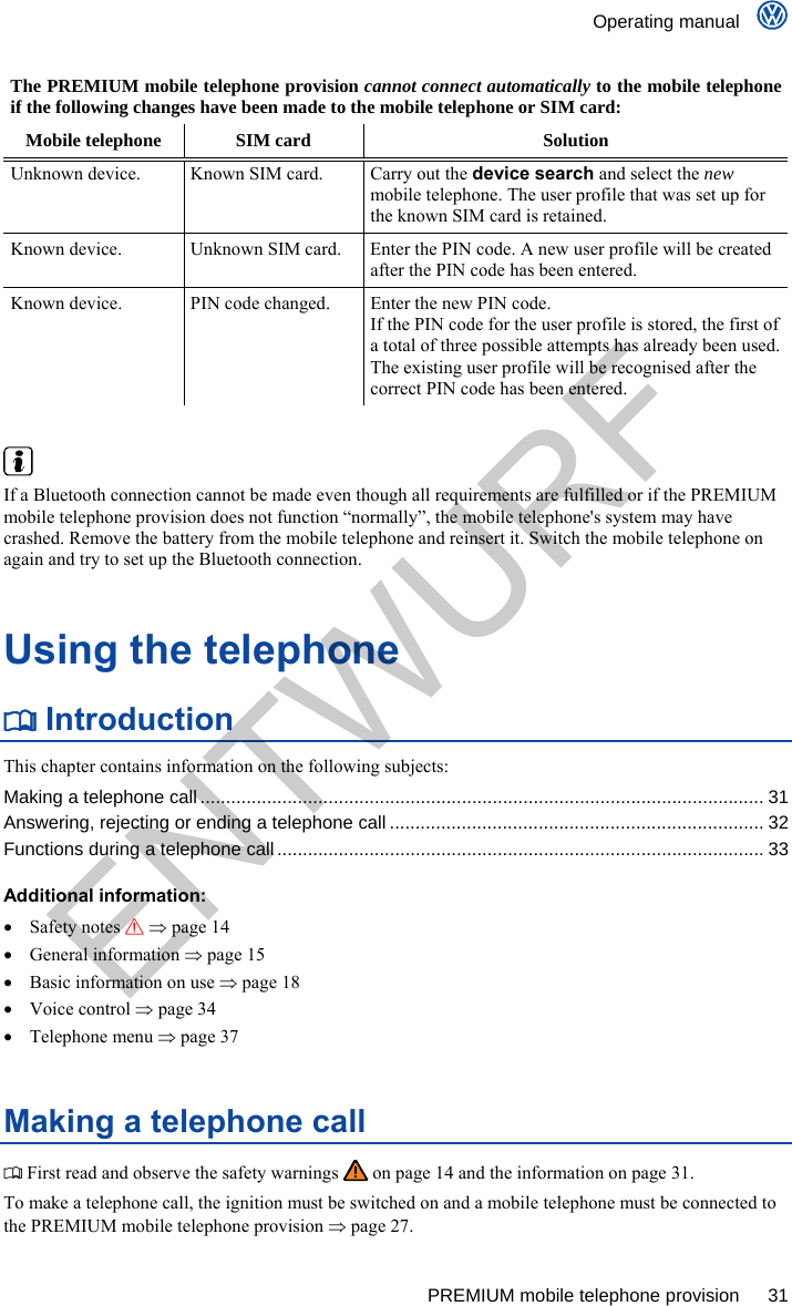    Operating manual      PREMIUM mobile telephone provision  31 The PREMIUM mobile telephone provision cannot connect automatically to the mobile telephone if the following changes have been made to the mobile telephone or SIM card: Mobile telephone  SIM card  Solution Unknown device.  Known SIM card.  Carry out the device search and select the new mobile telephone. The user profile that was set up for the known SIM card is retained. Known device.  Unknown SIM card.  Enter the PIN code. A new user profile will be created after the PIN code has been entered. Known device.  PIN code changed.  Enter the new PIN code.  If the PIN code for the user profile is stored, the first of a total of three possible attempts has already been used. The existing user profile will be recognised after the correct PIN code has been entered.    If a Bluetooth connection cannot be made even though all requirements are fulfilled or if the PREMIUM mobile telephone provision does not function “normally”, the mobile telephone&apos;s system may have crashed. Remove the battery from the mobile telephone and reinsert it. Switch the mobile telephone on again and try to set up the Bluetooth connection. Using the telephone  Introduction This chapter contains information on the following subjects: Making a telephone call.............................................................................................................. 31 Answering, rejecting or ending a telephone call ......................................................................... 32 Functions during a telephone call...............................................................................................33  Additional information:  Safety notes   page 14  General information  page 15   Basic information on use  page 18  Voice control  page 34  Telephone menu  page 37 Making a telephone call  First read and observe the safety warnings   on page 14 and the information on page 31. To make a telephone call, the ignition must be switched on and a mobile telephone must be connected to the PREMIUM mobile telephone provision  page 27. ENTWURF