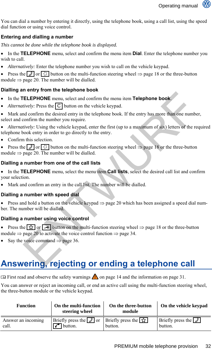    Operating manual      PREMIUM mobile telephone provision  32 You can dial a number by entering it directly, using the telephone book, using a call list, using the speed dial function or using voice control. Entering and dialling a number  This cannot be done while the telephone book is displayed.  In the TELEPHONE menu, select and confirm the menu item Dial. Enter the telephone number you wish to call.  Alternatively: Enter the telephone number you wish to call on the vehicle keypad.  Press the    or    button on the multi-function steering wheel  page 18 or the three-button module  page 20. The number will be dialled. Dialling an entry from the telephone book  In the TELEPHONE menu, select and confirm the menu item Telephone book.  Alternatively: Press the   C  button on the vehicle keypad.   Mark and confirm the desired entry in the telephone book. If the entry has more than one number, select and confirm the number you require.  Alternatively: Using the vehicle keypad, enter the first (up to a maximum of six) letters of the required telephone book entry in order to go directly to the entry.   Confirm this selection.  Press the    or    button on the multi-function steering wheel  page 18 or the three-button module  page 20. The number will be dialled. Dialling a number from one of the call lists  In the TELEPHONE menu, select the menu item Call lists, select the desired call list and confirm your selection.   Mark and confirm an entry in the call list. The number will be dialled. Dialling a number with speed dial   Press and hold a button on the vehicle keypad  page 20 which has been assigned a speed dial num-ber. The number will be dialled. Dialling a number using voice control  Press the    or     button on the multi-function steering wheel  page 18 or the three-button module  page 20 to activate the voice control function  page 34.   Say the voice command  page 36. Answering, rejecting or ending a telephone call  First read and observe the safety warnings   on page 14 and the information on page 31. You can answer or reject an incoming call, or end an active call using the multi-function steering wheel, the three-button module or the vehicle keypad.  Function  On the multi-function steering wheel  On the three-button module  On the vehicle keypad Answer an incoming call. Briefly press the     or    button. Briefly press the     button. Briefly press the     button. ENTWURF