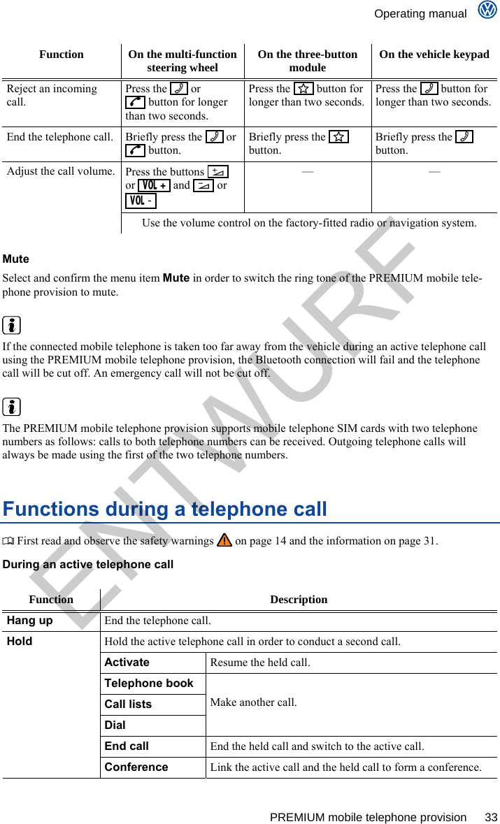    Operating manual      PREMIUM mobile telephone provision  33 Function  On the multi-function steering wheel  On the three-button module  On the vehicle keypad Reject an incoming call. Press the     or    button for longer than two seconds. Press the     button for longer than two seconds. Press the     button for longer than two seconds. End the telephone call.  Briefly press the     or    button. Briefly press the     button. Briefly press the     button. Press the buttons     or     and     or   -  –– –– Adjust the call volume. Use the volume control on the factory-fitted radio or navigation system.  Mute Select and confirm the menu item Mute in order to switch the ring tone of the PREMIUM mobile tele-phone provision to mute.   If the connected mobile telephone is taken too far away from the vehicle during an active telephone call using the PREMIUM mobile telephone provision, the Bluetooth connection will fail and the telephone call will be cut off. An emergency call will not be cut off.   The PREMIUM mobile telephone provision supports mobile telephone SIM cards with two telephone numbers as follows: calls to both telephone numbers can be received. Outgoing telephone calls will always be made using the first of the two telephone numbers. Functions during a telephone call  First read and observe the safety warnings   on page 14 and the information on page 31. During an active telephone call  Function Description Hang up End the telephone call. Hold the active telephone call in order to conduct a second call. Activate Resume the held call. Telephone book Call lists Dial Make another call. End call End the held call and switch to the active call. Hold Conference Link the active call and the held call to form a conference. ENTWURF