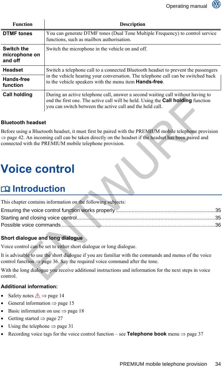    Operating manual      PREMIUM mobile telephone provision  34 Function Description DTMF tones You can generate DTMF tones (Dual Tone Multiple Frequency) to control service functions, such as mailbox authorisation. Switch the microphone on and off Switch the microphone in the vehicle on and off. Headset Hands-free function Switch a telephone call to a connected Bluetooth headset to prevent the passengers in the vehicle hearing your conversation. The telephone call can be switched back to the vehicle speakers with the menu item Hands-free. Call holding During an active telephone call, answer a second waiting call without having to end the first one. The active call will be held. Using the Call holding function you can switch between the active call and the held call.  Bluetooth headset Before using a Bluetooth headset, it must first be paired with the PREMIUM mobile telephone provision  page 42. An incoming call can be taken directly on the headset if the headset has been paired and connected with the PREMIUM mobile telephone provision. Voice control  Introduction This chapter contains information on the following subjects: Ensuring the voice control function works properly .....................................................................35 Starting and closing voice control................................................................................................35 Possible voice commands...........................................................................................................36  Short dialogue and long dialogue Voice control can be set to either short dialogue or long dialogue. It is advisable to use the short dialogue if you are familiar with the commands and menus of the voice control function  page 36. Say the required voice command after the tone. With the long dialogue you receive additional instructions and information for the next steps in voice control. Additional information:  Safety notes   page 14  General information  page 15   Basic information on use  page 18  Getting started  page 27   Using the telephone  page 31   Recording voice tags for the voice control function – see Telephone book menu  page 37 ENTWURF