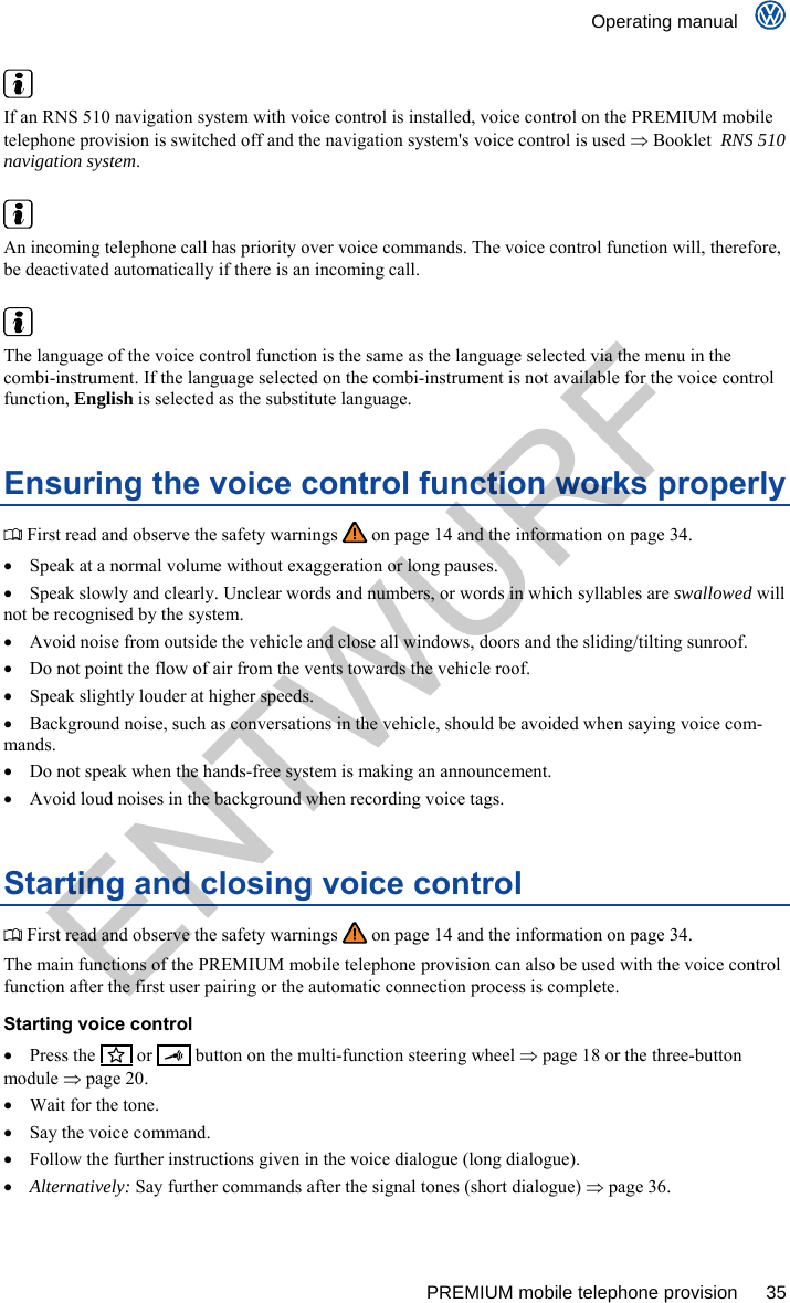   Operating manual      PREMIUM mobile telephone provision  35   If an RNS 510 navigation system with voice control is installed, voice control on the PREMIUM mobile telephone provision is switched off and the navigation system&apos;s voice control is used  Booklet  RNS 510 navigation system.   An incoming telephone call has priority over voice commands. The voice control function will, therefore, be deactivated automatically if there is an incoming call.   The language of the voice control function is the same as the language selected via the menu in the combi-instrument. If the language selected on the combi-instrument is not available for the voice control function, English is selected as the substitute language. Ensuring the voice control function works properly  First read and observe the safety warnings   on page 14 and the information on page 34.   Speak at a normal volume without exaggeration or long pauses.   Speak slowly and clearly. Unclear words and numbers, or words in which syllables are swallowed will not be recognised by the system.   Avoid noise from outside the vehicle and close all windows, doors and the sliding/tilting sunroof.   Do not point the flow of air from the vents towards the vehicle roof.   Speak slightly louder at higher speeds.   Background noise, such as conversations in the vehicle, should be avoided when saying voice com-mands.   Do not speak when the hands-free system is making an announcement.   Avoid loud noises in the background when recording voice tags. Starting and closing voice control  First read and observe the safety warnings   on page 14 and the information on page 34. The main functions of the PREMIUM mobile telephone provision can also be used with the voice control function after the first user pairing or the automatic connection process is complete. Starting voice control  Press the    or     button on the multi-function steering wheel  page 18 or the three-button module  page 20.   Wait for the tone.   Say the voice command.   Follow the further instructions given in the voice dialogue (long dialogue).  Alternatively: Say further commands after the signal tones (short dialogue)  page 36. ENTWURF