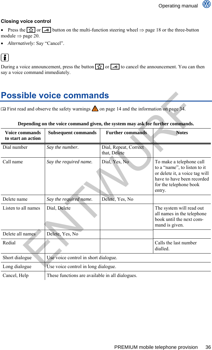    Operating manual      PREMIUM mobile telephone provision  36 Closing voice control  Press the    or     button on the multi-function steering wheel  page 18 or the three-button module  page 20.  Alternatively: Say “Cancel”.   During a voice announcement, press the button     or    to cancel the announcement. You can then say a voice command immediately. Possible voice commands  First read and observe the safety warnings   on page 14 and the information on page 34.  Depending on the voice command given, the system may ask for further commands. Voice commands to start an action  Subsequent commands  Further commands  Notes Dial number  Say the number.  Dial, Repeat, Correct that, Delete  Call name  Say the required name.  Dial, Yes, No  To make a telephone call to a “name”, to listen to it or delete it, a voice tag will have to have been recorded for the telephone book entry. Delete name  Say the required name.  Delete, Yes, No   Listen to all names  Dial, Delete    The system will read out all names in the telephone book until the next com-mand is given. Delete all names  Delete, Yes, No     Redial      Calls the last number dialled. Short dialogue  Use voice control in short dialogue. Long dialogue  Use voice control in long dialogue. Cancel, Help  These functions are available in all dialogues.  ENTWURF