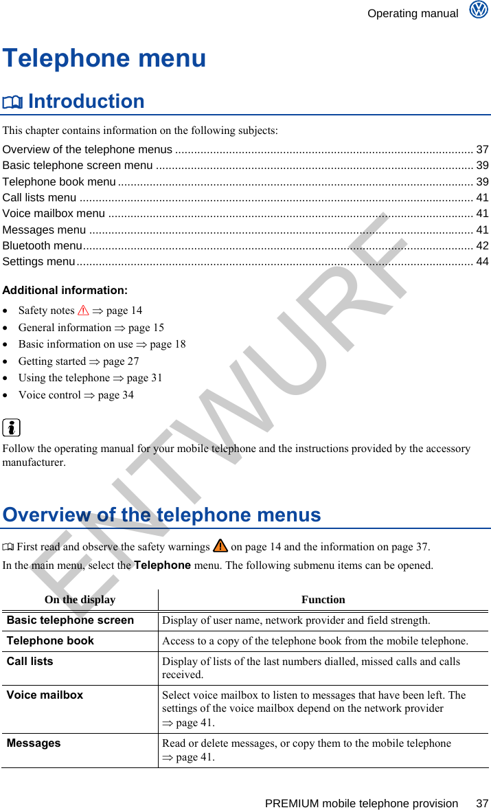    Operating manual      PREMIUM mobile telephone provision  37 Telephone menu  Introduction This chapter contains information on the following subjects: Overview of the telephone menus .............................................................................................. 37 Basic telephone screen menu .................................................................................................... 39 Telephone book menu ................................................................................................................ 39 Call lists menu ............................................................................................................................ 41 Voice mailbox menu ................................................................................................................... 41 Messages menu ......................................................................................................................... 41 Bluetooth menu........................................................................................................................... 42 Settings menu............................................................................................................................. 44  Additional information:  Safety notes   page 14  General information  page 15   Basic information on use  page 18  Getting started  page 27   Using the telephone  page 31  Voice control  page 34   Follow the operating manual for your mobile telephone and the instructions provided by the accessory manufacturer. Overview of the telephone menus  First read and observe the safety warnings   on page 14 and the information on page 37. In the main menu, select the Telephone menu. The following submenu items can be opened.  On the display  Function Basic telephone screen Display of user name, network provider and field strength. Telephone book Access to a copy of the telephone book from the mobile telephone. Call lists Display of lists of the last numbers dialled, missed calls and calls received. Voice mailbox Select voice mailbox to listen to messages that have been left. The settings of the voice mailbox depend on the network provider  page 41. Messages Read or delete messages, or copy them to the mobile telephone  page 41. ENTWURF