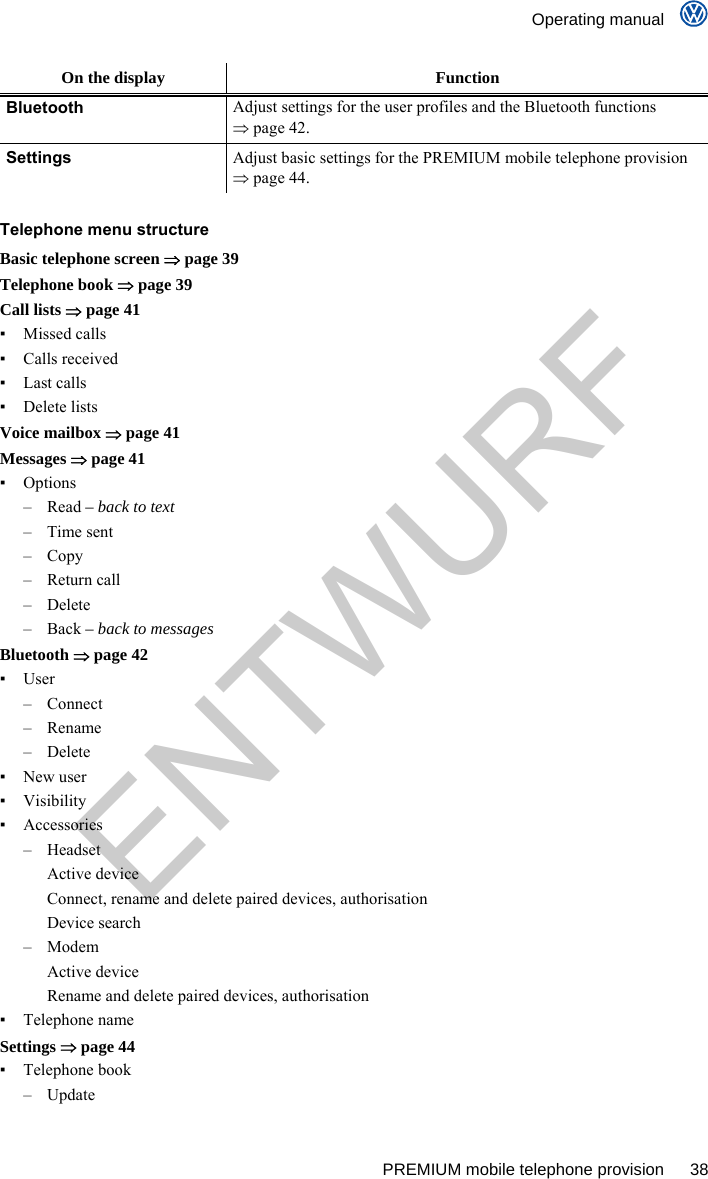    Operating manual      PREMIUM mobile telephone provision  38 On the display  Function Bluetooth Adjust settings for the user profiles and the Bluetooth functions  page 42. Settings Adjust basic settings for the PREMIUM mobile telephone provision  page 44.  Telephone menu structure Basic telephone screen  page 39 Telephone book  page 39 Call lists  page 41 ▪ Missed calls ▪ Calls received ▪ Last calls ▪ Delete lists Voice mailbox  page 41 Messages  page 41 ▪ Options – Read – back to text – Time sent – Copy – Return call – Delete – Back – back to messages Bluetooth  page 42 ▪ User – Connect – Rename – Delete ▪ New user ▪ Visibility ▪ Accessories – Headset Active device Connect, rename and delete paired devices, authorisation Device search – Modem Active device Rename and delete paired devices, authorisation ▪ Telephone name Settings  page 44 ▪ Telephone book – Update ENTWURF