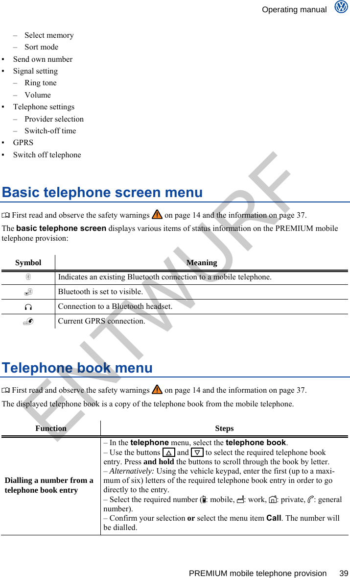    Operating manual      PREMIUM mobile telephone provision  39 – Select memory – Sort mode ▪  Send own number ▪ Signal setting – Ring tone – Volume ▪ Telephone settings – Provider selection – Switch-off time ▪ GPRS ▪  Switch off telephone Basic telephone screen menu  First read and observe the safety warnings   on page 14 and the information on page 37. The basic telephone screen displays various items of status information on the PREMIUM mobile telephone provision:  Symbol Meaning  Indicates an existing Bluetooth connection to a mobile telephone.  Bluetooth is set to visible.  Connection to a Bluetooth headset.  Current GPRS connection.  Telephone book menu  First read and observe the safety warnings   on page 14 and the information on page 37. The displayed telephone book is a copy of the telephone book from the mobile telephone.  Function Steps Dialling a number from a telephone book entry – In the telephone menu, select the telephone book. – Use the buttons     and    to select the required telephone book entry. Press and hold the buttons to scroll through the book by letter. – Alternatively: Using the vehicle keypad, enter the first (up to a maxi-mum of six) letters of the required telephone book entry in order to go directly to the entry. – Select the required number (: mobile, : work, : private, : general number). – Confirm your selection or select the menu item Call. The number will be dialled. ENTWURF