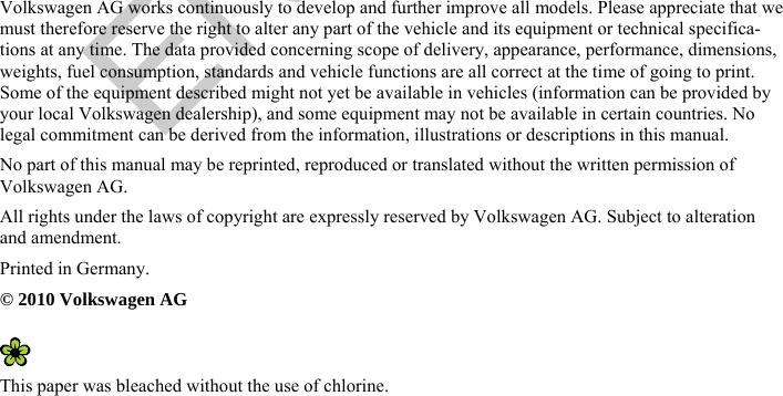       Volkswagen AG works continuously to develop and further improve all models. Please appreciate that we must therefore reserve the right to alter any part of the vehicle and its equipment or technical specifica-tions at any time. The data provided concerning scope of delivery, appearance, performance, dimensions, weights, fuel consumption, standards and vehicle functions are all correct at the time of going to print. Some of the equipment described might not yet be available in vehicles (information can be provided by your local Volkswagen dealership), and some equipment may not be available in certain countries. No legal commitment can be derived from the information, illustrations or descriptions in this manual. No part of this manual may be reprinted, reproduced or translated without the written permission of Volkswagen AG. All rights under the laws of copyright are expressly reserved by Volkswagen AG. Subject to alteration and amendment. Printed in Germany. © 2010 Volkswagen AG   This paper was bleached without the use of chlorine. ENTWURF