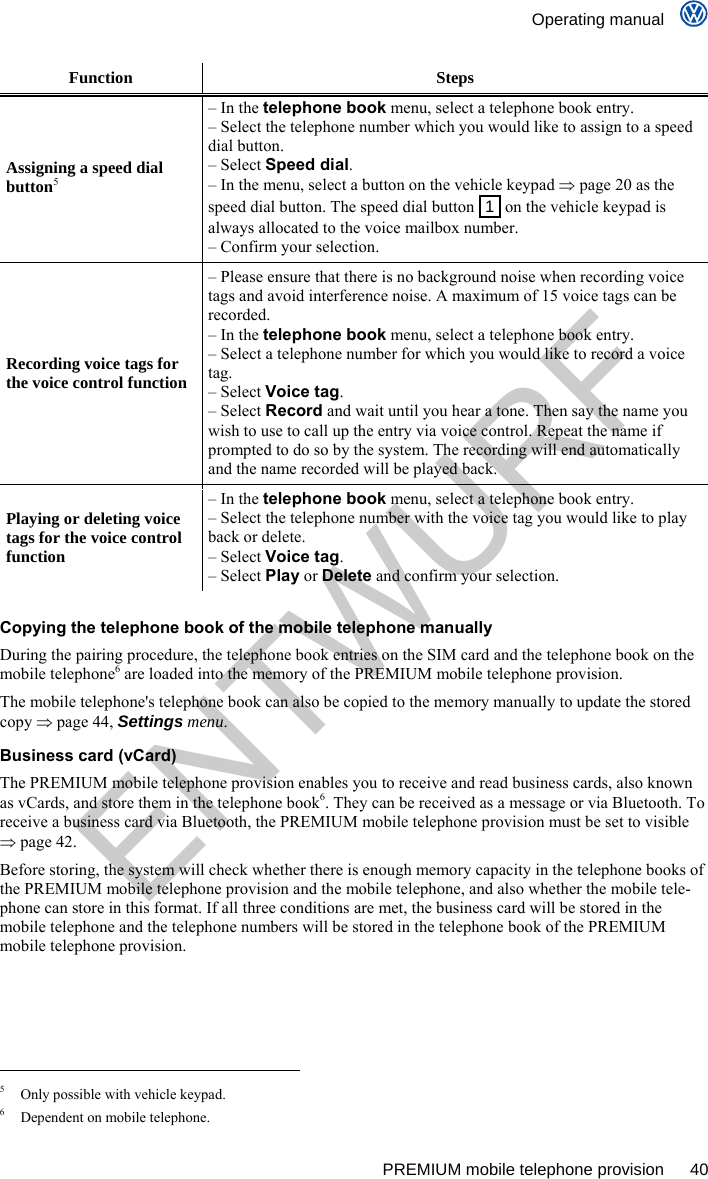    Operating manual      PREMIUM mobile telephone provision  40 Function Steps Assigning a speed dial button5 – In the telephone book menu, select a telephone book entry. – Select the telephone number which you would like to assign to a speed dial button. – Select Speed dial. – In the menu, select a button on the vehicle keypad  page 20 as the speed dial button. The speed dial button  1  on the vehicle keypad is always allocated to the voice mailbox number. – Confirm your selection. Recording voice tags for the voice control function – Please ensure that there is no background noise when recording voice tags and avoid interference noise. A maximum of 15 voice tags can be recorded. – In the telephone book menu, select a telephone book entry. – Select a telephone number for which you would like to record a voice tag. – Select Voice tag. – Select Record and wait until you hear a tone. Then say the name you wish to use to call up the entry via voice control. Repeat the name if prompted to do so by the system. The recording will end automatically and the name recorded will be played back. Playing or deleting voice tags for the voice control function – In the telephone book menu, select a telephone book entry. – Select the telephone number with the voice tag you would like to play back or delete. – Select Voice tag. – Select Play or Delete and confirm your selection.  Copying the telephone book of the mobile telephone manually During the pairing procedure, the telephone book entries on the SIM card and the telephone book on the mobile telephone6 are loaded into the memory of the PREMIUM mobile telephone provision. The mobile telephone&apos;s telephone book can also be copied to the memory manually to update the stored copy  page 44, Settings menu. Business card (vCard) The PREMIUM mobile telephone provision enables you to receive and read business cards, also known as vCards, and store them in the telephone book6. They can be received as a message or via Bluetooth. To receive a business card via Bluetooth, the PREMIUM mobile telephone provision must be set to visible  page 42. Before storing, the system will check whether there is enough memory capacity in the telephone books of the PREMIUM mobile telephone provision and the mobile telephone, and also whether the mobile tele-phone can store in this format. If all three conditions are met, the business card will be stored in the mobile telephone and the telephone numbers will be stored in the telephone book of the PREMIUM mobile telephone provision.                                                       5  Only possible with vehicle keypad. 6  Dependent on mobile telephone. ENTWURF