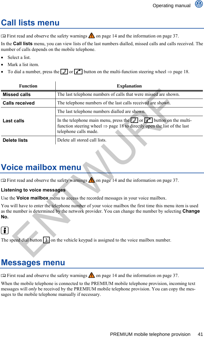    Operating manual      PREMIUM mobile telephone provision  41 Call lists menu  First read and observe the safety warnings   on page 14 and the information on page 37. In the Call lists menu, you can view lists of the last numbers dialled, missed calls and calls received. The number of calls depends on the mobile telephone.   Select a list.   Mark a list item.   To dial a number, press the     or    button on the multi-function steering wheel  page 18.  Function Explanation Missed calls The last telephone numbers of calls that were missed are shown. Calls received The telephone numbers of the last calls received are shown. The last telephone numbers dialled are shown. Last calls In the telephone main menu, press the    or     button on the multi-function steering wheel  page 18 to directly open the list of the last telephone calls made. Delete lists Delete all stored call lists.  Voice mailbox menu  First read and observe the safety warnings   on page 14 and the information on page 37. Listening to voice messages Use the Voice mailbox menu to access the recorded messages in your voice mailbox. You will have to enter the telephone number of your voice mailbox the first time this menu item is used as the number is determined by the network provider. You can change the number by selecting Change No.   The speed dial button   1  on the vehicle keypad is assigned to the voice mailbox number. Messages menu  First read and observe the safety warnings   on page 14 and the information on page 37. When the mobile telephone is connected to the PREMIUM mobile telephone provision, incoming text messages will only be received by the PREMIUM mobile telephone provision. You can copy the mes-sages to the mobile telephone manually if necessary.  ENTWURF