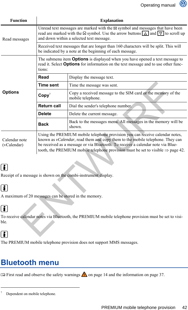    Operating manual      PREMIUM mobile telephone provision  42 Function Explanation Unread text messages are marked with the  symbol and messages that have been read are marked with the  symbol. Use the arrow buttons     and     to scroll up and down within a selected text message. Read messages Received text messages that are longer than 160 characters will be split. This will be indicated by a note at the beginning of each message. The submenu item Options is displayed when you have opened a text message to read it. Select Options for information on the text message and to use other func-tions: Read Display the message text. Time sent Time the message was sent. Copy7 Copy a received message to the SIM card or the memory of the mobile telephone. Return call Dial the sender&apos;s telephone number. Delete Delete the current message. Options Back Back to the messages menu. All messages in the memory will be shown. Calendar note (vCalendar) Using the PREMIUM mobile telephone provision you can receive calendar notes, known as vCalendar, read them and copy them to the mobile telephone. They can be received as a message or via Bluetooth. To receive a calendar note via Blue-tooth, the PREMIUM mobile telephone provision must be set to visible  page 42.    Receipt of a message is shown on the combi-instrument display.   A maximum of 20 messages can be stored in the memory.   To receive calendar notes via Bluetooth, the PREMIUM mobile telephone provision must be set to visi-ble.   The PREMIUM mobile telephone provision does not support MMS messages. Bluetooth menu  First read and observe the safety warnings   on page 14 and the information on page 37.                                                       7  Dependent on mobile telephone. ENTWURF