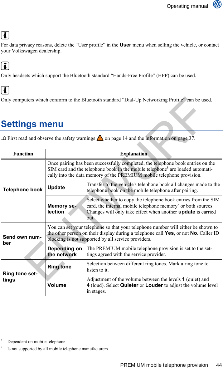    Operating manual      PREMIUM mobile telephone provision  44    For data privacy reasons, delete the “User profile” in the User menu when selling the vehicle, or contact your Volkswagen dealership.   Only headsets which support the Bluetooth standard “Hands-Free Profile” (HFP) can be used.   Only computers which conform to the Bluetooth standard “Dial-Up Networking Profile” can be used. Settings menu  First read and observe the safety warnings   on page 14 and the information on page 37.  Function Explanation Once pairing has been successfully completed, the telephone book entries on the SIM card and the telephone book in the mobile telephone8 are loaded automati-cally into the data memory of the PREMIUM mobile telephone provision. Update Transfer to the vehicle&apos;s telephone book all changes made to the telephone book on the mobile telephone after pairing. Telephone book Memory se-lection Select whether to copy the telephone book entries from the SIM card, the internal mobile telephone memory9 or both sources. Changes will only take effect when another update is carried out. You can set your telephone so that your telephone number will either be shown to the other person on their display during a telephone call Yes, or not No. Caller ID blocking is not supported by all service providers. Send own num-ber Depending on the network The PREMIUM mobile telephone provision is set to the set-tings agreed with the service provider. Ring tone Selection between different ring tones. Mark a ring tone to listen to it. Ring tone set-tings Volume Adjustment of the volume between the levels 1 (quiet) and 4 (loud). Select Quieter or Louder to adjust the volume level in stages.                                                       8  Dependent on mobile telephone. 9  Is not supported by all mobile telephone manufacturers ENTWURF