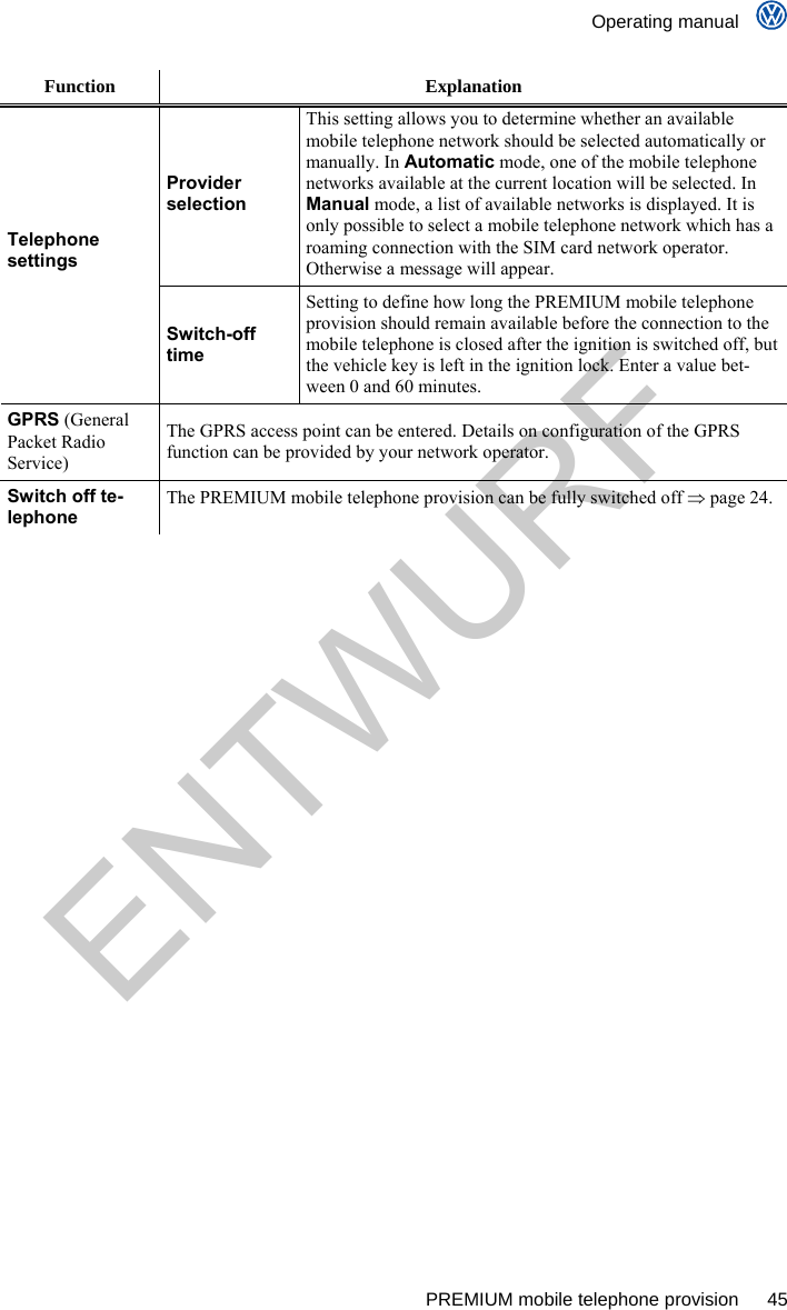    Operating manual      PREMIUM mobile telephone provision  45 Function Explanation Provider selection This setting allows you to determine whether an available mobile telephone network should be selected automatically or manually. In Automatic mode, one of the mobile telephone networks available at the current location will be selected. In Manual mode, a list of available networks is displayed. It is only possible to select a mobile telephone network which has a roaming connection with the SIM card network operator. Otherwise a message will appear. Telephone settings Switch-off time Setting to define how long the PREMIUM mobile telephone provision should remain available before the connection to the mobile telephone is closed after the ignition is switched off, but the vehicle key is left in the ignition lock. Enter a value bet-ween 0 and 60 minutes. GPRS (General Packet Radio Service) The GPRS access point can be entered. Details on configuration of the GPRS function can be provided by your network operator. Switch off te-lephone The PREMIUM mobile telephone provision can be fully switched off  page 24.  ENTWURF