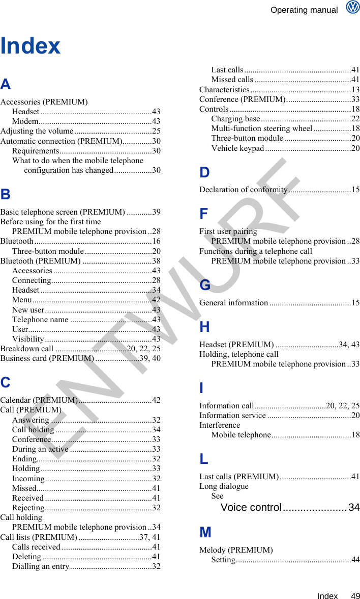    Operating manual     Index 49 Index A Accessories (PREMIUM) Headset .....................................................43 Modem......................................................43 Adjusting the volume.....................................25 Automatic connection (PREMIUM)..............30 Requirements............................................30 What to do when the mobile telephone configuration has changed..................30 B Basic telephone screen (PREMIUM) ............39 Before using for the first time PREMIUM mobile telephone provision ..28 Bluetooth ........................................................16 Three-button module................................20 Bluetooth (PREMIUM) .................................38 Accessories...............................................43 Connecting................................................28 Headset .....................................................34 Menu.........................................................42 New user...................................................43 Telephone name .......................................43 User...........................................................43 Visibility...................................................43 Breakdown call ..................................20, 22, 25 Business card (PREMIUM) .....................39, 40 C Calendar (PREMIUM)...................................42 Call (PREMIUM) Answering ................................................32 Call holding ..............................................34 Conference................................................33 During an active .......................................33 Ending.......................................................32 Holding .....................................................33 Incoming...................................................32 Missed.......................................................41 Received ...................................................41 Rejecting...................................................32 Call holding PREMIUM mobile telephone provision ..34 Call lists (PREMIUM) .............................37, 41 Calls received ...........................................41 Deleting ....................................................41 Dialling an entry.......................................32 Last calls...................................................41 Missed calls ..............................................41 Characteristics................................................13 Conference (PREMIUM)...............................33 Controls ..........................................................18 Charging base ...........................................22 Multi-function steering wheel..................18 Three-button module................................20 Vehicle keypad .........................................20 D Declaration of conformity..............................15 F First user pairing PREMIUM mobile telephone provision ..28 Functions during a telephone call PREMIUM mobile telephone provision ..33 G General information .......................................15 H Headset (PREMIUM) ..............................34, 43 Holding, telephone call PREMIUM mobile telephone provision ..33 I Information call..................................20, 22, 25 Information service ........................................20 Interference Mobile telephone......................................18 L Last calls (PREMIUM) ..................................41 Long dialogue See Voice control......................34 M Melody (PREMIUM) Setting.......................................................44 ENTWURF