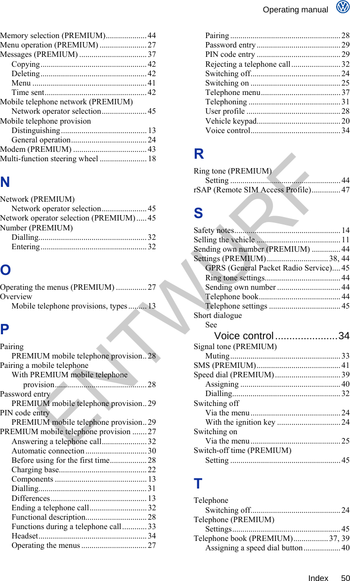    Operating manual     Index 50 Memory selection (PREMIUM).................... 44 Menu operation (PREMIUM) ....................... 27 Messages (PREMIUM) ................................. 37 Copying.................................................... 42 Deleting.................................................... 42 Menu ........................................................ 41 Time sent.................................................. 42 Mobile telephone network (PREMIUM) Network operator selection...................... 45 Mobile telephone provision Distinguishing.......................................... 13 General operation..................................... 24 Modem (PREMIUM) ....................................43 Multi-function steering wheel ....................... 18 N Network (PREMIUM) Network operator selection...................... 45 Network operator selection (PREMIUM) ..... 45 Number (PREMIUM) Dialling..................................................... 32 Entering.................................................... 32 O Operating the menus (PREMIUM) ............... 27 Overview Mobile telephone provisions, types .........13 P Pairing PREMIUM mobile telephone provision.. 28 Pairing a mobile telephone With PREMIUM mobile telephone provision............................................. 28 Password entry PREMIUM mobile telephone provision.. 29 PIN code entry PREMIUM mobile telephone provision.. 29 PREMIUM mobile telephone provision ....... 27 Answering a telephone call...................... 32 Automatic connection ..............................30 Before using for the first time.................. 28 Charging base........................................... 22 Components ............................................. 13 Dialling..................................................... 31 Differences ............................................... 13 Ending a telephone call............................ 32 Functional description.............................. 28 Functions during a telephone call............ 33 Headset..................................................... 34 Operating the menus ................................ 27 Pairing ...................................................... 28 Password entry ......................................... 29 PIN code entry .........................................29 Rejecting a telephone call........................ 32 Switching off............................................ 24 Switching on ............................................25 Telephone menu....................................... 37 Telephoning ............................................. 31 User profile .............................................. 28 Vehicle keypad......................................... 20 Voice control............................................ 34 R Ring tone (PREMIUM) Setting ...................................................... 44 rSAP (Remote SIM Access Profile).............. 47 S Safety notes.................................................... 14 Selling the vehicle ......................................... 11 Sending own number (PREMIUM) .............. 44 Settings (PREMIUM) ..............................38, 44 GPRS (General Packet Radio Service).... 45 Ring tone settings..................................... 44 Sending own number ............................... 44 Telephone book........................................ 44 Telephone settings ................................... 45 Short dialogue See Voice control......................34 Signal tone (PREMIUM) Muting...................................................... 33 SMS (PREMIUM)......................................... 41 Speed dial (PREMIUM) ................................ 39 Assigning .................................................40 Dialling..................................................... 32 Switching off Via the menu ............................................ 24 With the ignition key ............................... 24 Switching on Via the menu ............................................ 25 Switch-off time (PREMIUM) Setting ...................................................... 45 T Telephone Switching off............................................ 24 Telephone (PREMIUM) Settings..................................................... 45 Telephone book (PREMIUM)................. 37, 39 Assigning a speed dial button .................. 40 ENTWURF