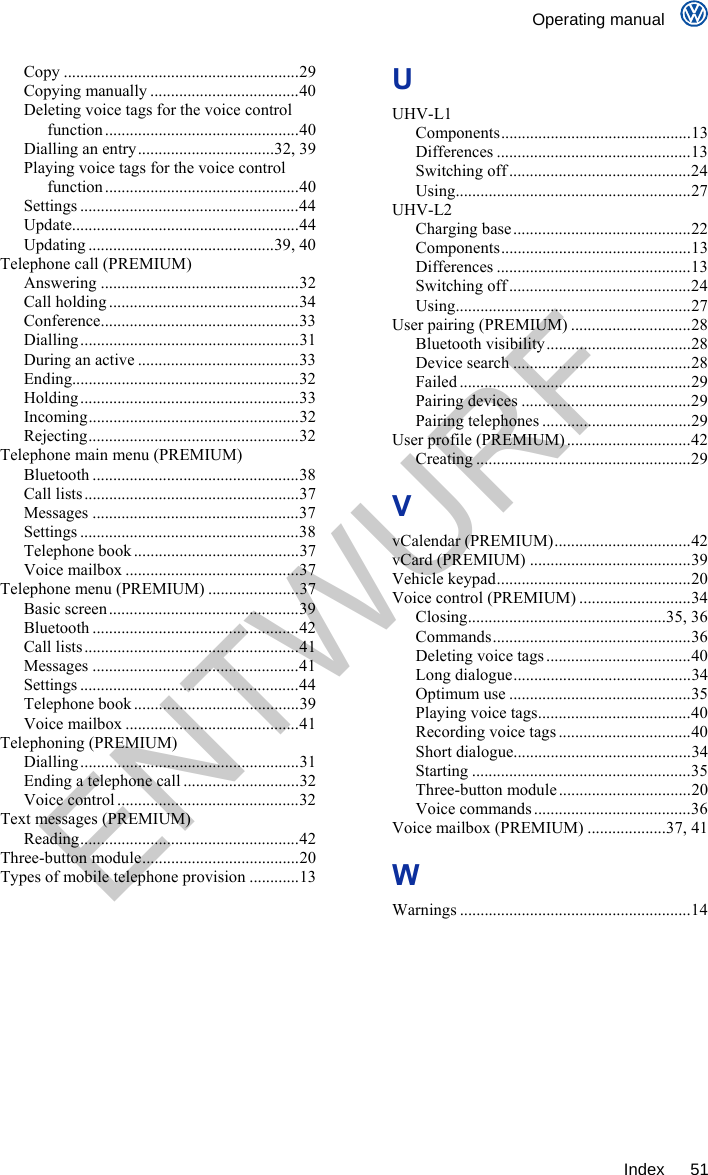    Operating manual     Index 51 Copy .........................................................29 Copying manually ....................................40 Deleting voice tags for the voice control function ...............................................40 Dialling an entry.................................32, 39 Playing voice tags for the voice control function ...............................................40 Settings .....................................................44 Update.......................................................44 Updating .............................................39, 40 Telephone call (PREMIUM) Answering ................................................32 Call holding ..............................................34 Conference................................................33 Dialling.....................................................31 During an active .......................................33 Ending.......................................................32 Holding .....................................................33 Incoming...................................................32 Rejecting...................................................32 Telephone main menu (PREMIUM) Bluetooth ..................................................38 Call lists....................................................37 Messages ..................................................37 Settings .....................................................38 Telephone book ........................................37 Voice mailbox ..........................................37 Telephone menu (PREMIUM) ......................37 Basic screen..............................................39 Bluetooth ..................................................42 Call lists....................................................41 Messages ..................................................41 Settings .....................................................44 Telephone book ........................................39 Voice mailbox ..........................................41 Telephoning (PREMIUM) Dialling.....................................................31 Ending a telephone call ............................32 Voice control ............................................32 Text messages (PREMIUM) Reading.....................................................42 Three-button module......................................20 Types of mobile telephone provision ............13 U UHV-L1 Components..............................................13 Differences ...............................................13 Switching off ............................................24 Using.........................................................27 UHV-L2 Charging base ...........................................22 Components..............................................13 Differences ...............................................13 Switching off ............................................24 Using.........................................................27 User pairing (PREMIUM) .............................28 Bluetooth visibility...................................28 Device search ...........................................28 Failed ........................................................29 Pairing devices .........................................29 Pairing telephones ....................................29 User profile (PREMIUM) ..............................42 Creating ....................................................29 V vCalendar (PREMIUM).................................42 vCard (PREMIUM) .......................................39 Vehicle keypad...............................................20 Voice control (PREMIUM) ...........................34 Closing................................................35, 36 Commands................................................36 Deleting voice tags ...................................40 Long dialogue...........................................34 Optimum use ............................................35 Playing voice tags.....................................40 Recording voice tags ................................40 Short dialogue...........................................34 Starting .....................................................35 Three-button module................................20 Voice commands ......................................36 Voice mailbox (PREMIUM) ...................37, 41 W Warnings ........................................................14  ENTWURF