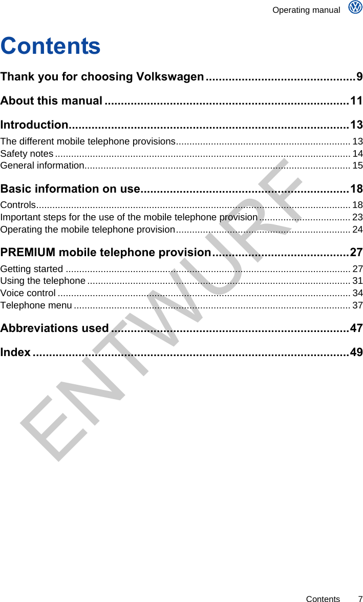    Operating manual     Contents 7 Contents Thank you for choosing Volkswagen..............................................9 About this manual ...........................................................................11 Introduction......................................................................................13 The different mobile telephone provisions................................................................. 13 Safety notes.............................................................................................................. 14 General information................................................................................................... 15 Basic information on use................................................................18 Controls..................................................................................................................... 18 Important steps for the use of the mobile telephone provision.................................. 23 Operating the mobile telephone provision................................................................. 24 PREMIUM mobile telephone provision..........................................27 Getting started .......................................................................................................... 27 Using the telephone .................................................................................................. 31 Voice control ............................................................................................................. 34 Telephone menu ....................................................................................................... 37 Abbreviations used .........................................................................47 Index .................................................................................................49  ENTWURF