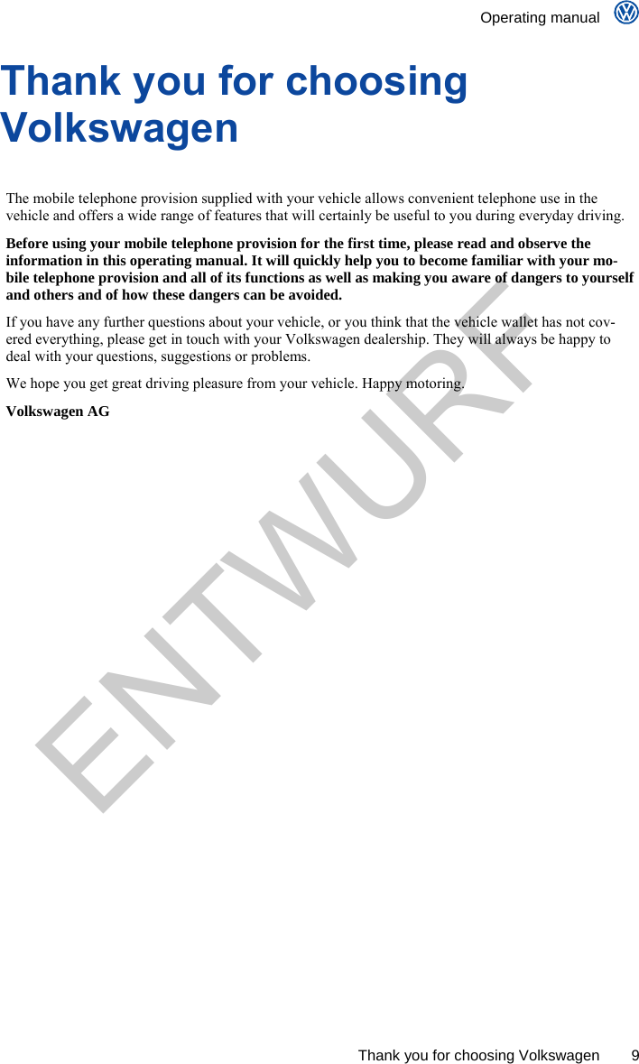    Operating manual      Thank you for choosing Volkswagen  9 Thank you for choosing Volkswagen  The mobile telephone provision supplied with your vehicle allows convenient telephone use in the vehicle and offers a wide range of features that will certainly be useful to you during everyday driving. Before using your mobile telephone provision for the first time, please read and observe the information in this operating manual. It will quickly help you to become familiar with your mo-bile telephone provision and all of its functions as well as making you aware of dangers to yourself and others and of how these dangers can be avoided. If you have any further questions about your vehicle, or you think that the vehicle wallet has not cov-ered everything, please get in touch with your Volkswagen dealership. They will always be happy to deal with your questions, suggestions or problems. We hope you get great driving pleasure from your vehicle. Happy motoring. Volkswagen AG  ENTWURF