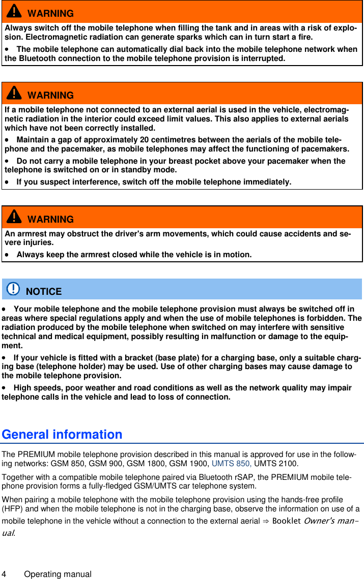 4  Operating manual   WARNING Always switch off the mobile telephone when filling the tank and in areas with a risk of explo-sion. Electromagnetic radiation can generate sparks which can in turn start a fire. ••••  The mobile telephone can automatically dial back into the mobile telephone network when the Bluetooth connection to the mobile telephone provision is interrupted.    WARNING If a mobile telephone not connected to an external aerial is used in the vehicle, electromag-netic radiation in the interior could exceed limit values. This also applies to external aerials which have not been correctly installed. ••••  Maintain a gap of approximately 20 centimetres between the aerials of the mobile tele-phone and the pacemaker, as mobile telephones may affect the functioning of pacemakers. ••••  Do not carry a mobile telephone in your breast pocket above your pacemaker when the telephone is switched on or in standby mode. ••••  If you suspect interference, switch off the mobile telephone immediately.    WARNING An armrest may obstruct the driver&apos;s arm movements, which could cause accidents and se-vere injuries. ••••  Always keep the armrest closed while the vehicle is in motion.    NOTICE ••••  Your mobile telephone and the mobile telephone provision must always be switched off in areas where special regulations apply and when the use of mobile telephones is forbidden. The radiation produced by the mobile telephone when switched on may interfere with sensitive technical and medical equipment, possibly resulting in malfunction or damage to the equip-ment. ••••  If your vehicle is fitted with a bracket (base plate) for a charging base, only a suitable charg-ing base (telephone holder) may be used. Use of other charging bases may cause damage to the mobile telephone provision. ••••  High speeds, poor weather and road conditions as well as the network quality may impair telephone calls in the vehicle and lead to loss of connection. General information The PREMIUM mobile telephone provision described in this manual is approved for use in the follow-ing networks: GSM 850, GSM 900, GSM 1800, GSM 1900, UMTS 850, UMTS 2100. Together with a compatible mobile telephone paired via Bluetooth rSAP, the PREMIUM mobile tele-phone provision forms a fully-fledged GSM/UMTS car telephone system. When pairing a mobile telephone with the mobile telephone provision using the hands-free profile (HFP) and when the mobile telephone is not in the charging base, observe the information on use of a mobile telephone in the vehicle without a connection to the external aerial ⇒ Booklet Owner&apos;s man-ual. 