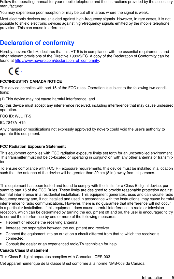     Introduction  5 Follow the operating manual for your mobile telephone and the instructions provided by the accessory manufacturer. You may experience poor reception or may be cut off in areas where the signal is weak. Most electronic devices are shielded against high-frequency signals. However, in rare cases, it is not possible to shield electronic devices against high-frequency signals emitted by the mobile telephone provision. This can cause interference. Declaration of conformity Hereby, novero GmbH, declares that this HT-5 is in compliance with the essential requirements and other relevant provisions of the Directive 1999/5/EC. A copy of the Declaration of Conformity can be found at http://www.novero.com/declaration_of_conformity.      FCC/INDUSTRY CANADA NOTICE This device complies with part 15 of the FCC rules. Operation is subject to the following two condi-tions: (1) This device may not cause harmful interference, and  (2) this device must accept any interference received, including interference that may cause undesired operation.  FCC ID: WJLHT-5 IC: 7847A-HT5 Any changes or modifications not expressly approved by novero could void the user&apos;s authority to operate this equipment.  FCC Radiation Exposure Statement:  This equipment complies with FCC radiation exposure limits set forth for an uncontrolled environment. This transmitter must not be co-located or operating in conjunction with any other antenna or transmit-ter. To ensure compliance with FCC RF exposure requirements, this device must be installed in a location such that the antenna of the device will be greater than 20 cm (8 in.) away from all persons.  This equipment has been tested and found to comply with the limits for a Class B digital device, pur-suant to part 15 of the FCC Rules. These limits are designed to provide reasonable protection against harmful interference in a residential installation. This equipment generates, uses and can radiate radio frequency energy and, if not installed and used in accordance with the instructions, may cause harmful interference to radio communications. However, there is no guarantee that interference will not occur in a particular installation. If this equipment does cause harmful interference to radio or television reception, which can be determined by turning the equipment off and on, the user is encouraged to try to correct the interference by one or more of the following measures: •  Reorient or relocate the receiving antenna. •  Increase the separation between the equipment and receiver. •  Connect the equipment into an outlet on a circuit different from that to which the receiver is    connected. •  Consult the dealer or an experienced radio/TV technician for help. Canada Class B statement: This Class B digital apparatus complies with Canadian ICES-003 Cet appareil numérique de la classe B est conforme à la norme NMB-003 du Canada. 