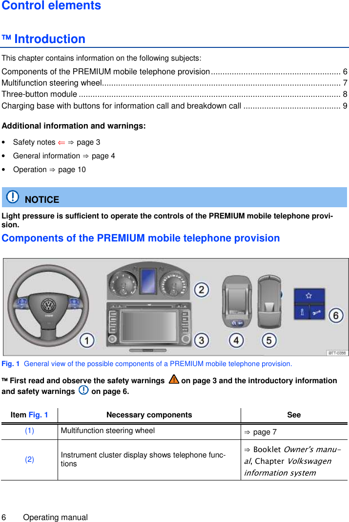 6  Operating manual  Control elements  Introduction This chapter contains information on the following subjects: Components of the PREMIUM mobile telephone provision ........................................................ 6 Multifunction steering wheel....................................................................................................... 7 Three-button module ................................................................................................................. 8 Charging base with buttons for information call and breakdown call .......................................... 9  Additional information and warnings: •  Safety notes ⇐ ⇒ page 3 •  General information ⇒ page 4 •  Operation ⇒ page 10   NOTICE Light pressure is sufficient to operate the controls of the PREMIUM mobile telephone provi-sion. Components of the PREMIUM mobile telephone provision  Fig. 1  General view of the possible components of a PREMIUM mobile telephone provision.  First read and observe the safety warnings   on page 3 and the introductory information and safety warnings   on page 6.  Item Fig. 1 Necessary components See (1)  Multifunction steering wheel  ⇒ page 7 (2) Instrument cluster display shows telephone func-tions ⇒ Booklet Owner&apos;s manu-al, Chapter Volkswagen information system 