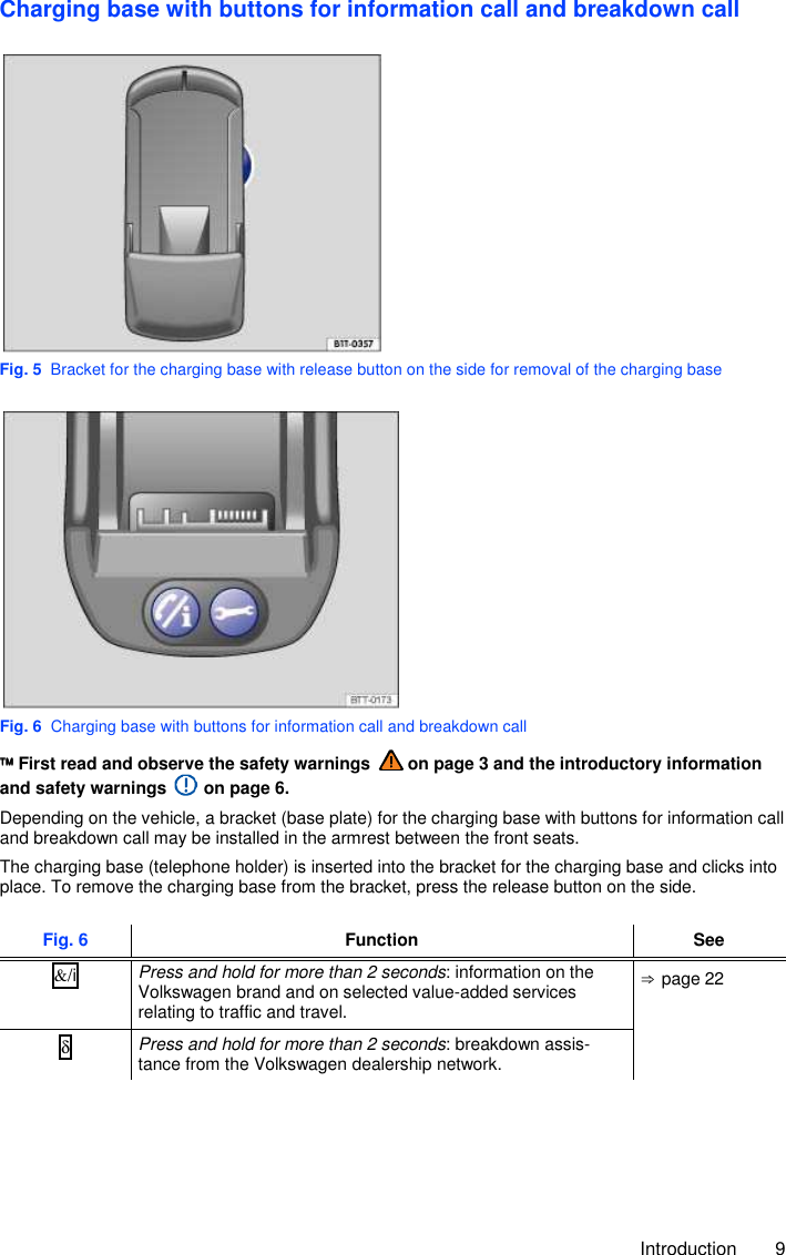     Introduction  9 Charging base with buttons for information call and breakdown call  Fig. 5  Bracket for the charging base with release button on the side for removal of the charging base  Fig. 6  Charging base with buttons for information call and breakdown call  First read and observe the safety warnings   on page 3 and the introductory information and safety warnings   on page 6. Depending on the vehicle, a bracket (base plate) for the charging base with buttons for information call and breakdown call may be installed in the armrest between the front seats. The charging base (telephone holder) is inserted into the bracket for the charging base and clicks into place. To remove the charging base from the bracket, press the release button on the side.  Fig. 6 Function See &amp;/i  Press and hold for more than 2 seconds: information on the Volkswagen brand and on selected value-added services relating to traffic and travel. ⇒ page 22 δ Press and hold for more than 2 seconds: breakdown assis-tance from the Volkswagen dealership network.  