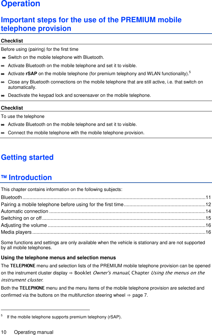 10  Operating manual Operation Important steps for the use of the PREMIUM mobile telephone provision Checklist Before using (pairing) for the first time  ∞∞∞∞  Switch on the mobile telephone with Bluetooth. ∞∞∞∞  Activate Bluetooth on the mobile telephone and set it to visible. ∞∞∞∞  Activate rSAP on the mobile telephone (for premium telephony and WLAN functionality).5 ∞∞∞∞  Close any Bluetooth connections on the mobile telephone that are still active, i.e. that switch on automatically. ∞∞∞∞  Deactivate the keypad lock and screensaver on the mobile telephone.  Checklist To use the telephone ∞∞∞∞  Activate Bluetooth on the mobile telephone and set it to visible. ∞∞∞∞  Connect the mobile telephone with the mobile telephone provision.  Getting started  Introduction This chapter contains information on the following subjects: Bluetooth ..................................................................................................................................11 Pairing a mobile telephone before using for the first time ..........................................................12 Automatic connection ...............................................................................................................14 Switching on or off ....................................................................................................................15 Adjusting the volume ................................................................................................................16 Media players ...........................................................................................................................16  Some functions and settings are only available when the vehicle is stationary and are not supported by all mobile telephones. Using the telephone menus and selection menus The TELEPHONE menu and selection lists of the PREMIUM mobile telephone provision can be opened on the instrument cluster display ⇒ Booklet Owner&apos;s manual, Chapter Using the menus on the instrument cluster. Both the TELEPHONE menu and the menu items of the mobile telephone provision are selected and confirmed via the buttons on the multifunction steering wheel ⇒ page 7.                                                       5  If the mobile telephone supports premium telephony (rSAP). 