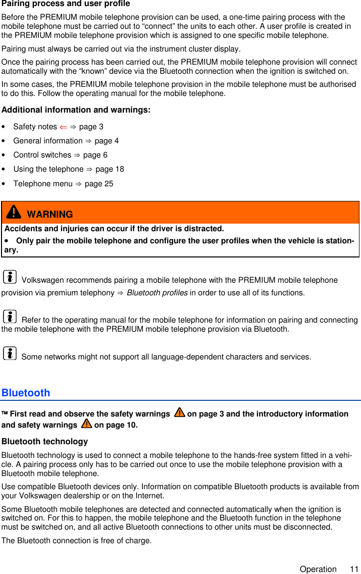     Operation  11 Pairing process and user profile Before the PREMIUM mobile telephone provision can be used, a one-time pairing process with the mobile telephone must be carried out to “connect” the units to each other. A user profile is created in the PREMIUM mobile telephone provision which is assigned to one specific mobile telephone. Pairing must always be carried out via the instrument cluster display. Once the pairing process has been carried out, the PREMIUM mobile telephone provision will connect automatically with the “known” device via the Bluetooth connection when the ignition is switched on. In some cases, the PREMIUM mobile telephone provision in the mobile telephone must be authorised to do this. Follow the operating manual for the mobile telephone. Additional information and warnings: •  Safety notes ⇐ ⇒ page 3 •  General information ⇒ page 4 •  Control switches ⇒ page 6 •  Using the telephone ⇒ page 18 •  Telephone menu ⇒ page 25   WARNING Accidents and injuries can occur if the driver is distracted. ••••  Only pair the mobile telephone and configure the user profiles when the vehicle is station-ary.   Volkswagen recommends pairing a mobile telephone with the PREMIUM mobile telephone provision via premium telephony ⇒ Bluetooth profiles in order to use all of its functions.   Refer to the operating manual for the mobile telephone for information on pairing and connecting the mobile telephone with the PREMIUM mobile telephone provision via Bluetooth.   Some networks might not support all language-dependent characters and services. Bluetooth  First read and observe the safety warnings   on page 3 and the introductory information and safety warnings   on page 10. Bluetooth technology Bluetooth technology is used to connect a mobile telephone to the hands-free system fitted in a vehi-cle. A pairing process only has to be carried out once to use the mobile telephone provision with a Bluetooth mobile telephone. Use compatible Bluetooth devices only. Information on compatible Bluetooth products is available from your Volkswagen dealership or on the Internet. Some Bluetooth mobile telephones are detected and connected automatically when the ignition is switched on. For this to happen, the mobile telephone and the Bluetooth function in the telephone must be switched on, and all active Bluetooth connections to other units must be disconnected. The Bluetooth connection is free of charge. 