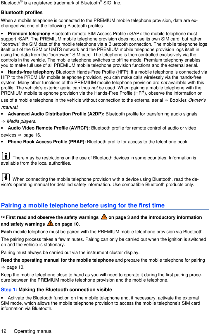 12  Operating manual Bluetooth® is a registered trademark of Bluetooth® SIG, Inc. Bluetooth profiles When a mobile telephone is connected to the PREMIUM mobile telephone provision, data are ex-changed via one of the following Bluetooth profiles. • Premium telephony Bluetooth remote SIM Access Profile (rSAP): the mobile telephone must support rSAP. The PREMIUM mobile telephone provision does not use its own SIM card, but rather “borrows” the SIM data of the mobile telephone via a Bluetooth connection. The mobile telephone logs itself out of the GSM or UMTS network and the PREMIUM mobile telephone provision logs itself in using the data from the “borrowed” SIM card. The telephone is then controlled exclusively via the controls in the vehicle. The mobile telephone switches to offline mode. Premium telephony enables you to make full use of all PREMIUM mobile telephone provision functions and the external aerial. • Hands-free telephony Bluetooth Hands-Free Profile (HFP): If a mobile telephone is connected via HFP to the PREMIUM mobile telephone provision, you can make calls wirelessly via the hands-free system. Many other functions of the PREMIUM mobile telephone provision are not available with this profile. The vehicle&apos;s exterior aerial can thus not be used. When pairing a mobile telephone with the PREMIUM mobile telephone provision via the Hands-Free Profile (HFP), observe the information on use of a mobile telephone in the vehicle without connection to the external aerial ⇒ Booklet Owner&apos;s manual. • Advanced Audio Distribution Profile (A2DP): Bluetooth profile for transferring audio signals ⇒ Media players. • Audio Video Remote Profile (AVRCP): Bluetooth profile for remote control of audio or video devices ⇒ page 16. • Phone Book Access Profile (PBAP): Bluetooth profile for access to the telephone book.   There may be restrictions on the use of Bluetooth devices in some countries. Information is available from the local authorities.   When connecting the mobile telephone provision with a device using Bluetooth, read the de-vice&apos;s operating manual for detailed safety information. Use compatible Bluetooth products only. Pairing a mobile telephone before using for the first time  First read and observe the safety warnings   on page 3 and the introductory information and safety warnings   on page 10. Each mobile telephone must be paired with the PREMIUM mobile telephone provision via Bluetooth. The pairing process takes a few minutes. Pairing can only be carried out when the ignition is switched on and the vehicle is stationary. Pairing must always be carried out via the instrument cluster display. Read the operating manual for the mobile telephone and prepare the mobile telephone for pairing ⇒ page 10. Keep the mobile telephone close to hand as you will need to operate it during the first pairing proce-dure between the PREMIUM mobile telephone provision and the mobile telephone. Step 1: Making the Bluetooth connection visible •  Activate the Bluetooth function on the mobile telephone and, if necessary, activate the external SIM mode, which allows the mobile telephone provision to access the mobile telephone&apos;s SIM card information via Bluetooth. 