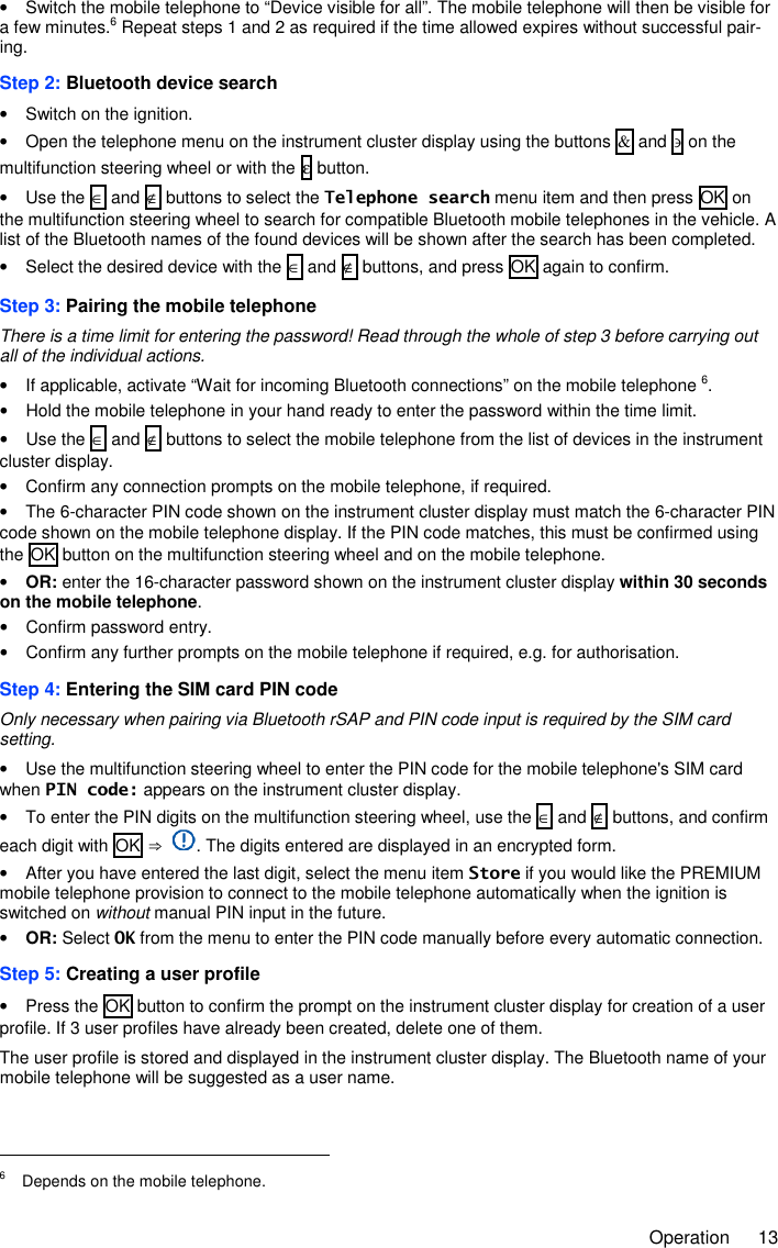     Operation  13 •  Switch the mobile telephone to “Device visible for all”. The mobile telephone will then be visible for a few minutes.6 Repeat steps 1 and 2 as required if the time allowed expires without successful pair-ing. Step 2: Bluetooth device search •  Switch on the ignition. •  Open the telephone menu on the instrument cluster display using the buttons &amp; and ∋ on the multifunction steering wheel or with the ε button. •  Use the ∈ and ∉ buttons to select the Telephone search menu item and then press OK on the multifunction steering wheel to search for compatible Bluetooth mobile telephones in the vehicle. A list of the Bluetooth names of the found devices will be shown after the search has been completed. •  Select the desired device with the ∈ and ∉ buttons, and press OK again to confirm. Step 3: Pairing the mobile telephone There is a time limit for entering the password! Read through the whole of step 3 before carrying out all of the individual actions. •  If applicable, activate “Wait for incoming Bluetooth connections” on the mobile telephone 6. •  Hold the mobile telephone in your hand ready to enter the password within the time limit. •  Use the ∈ and ∉ buttons to select the mobile telephone from the list of devices in the instrument cluster display. •  Confirm any connection prompts on the mobile telephone, if required. •  The 6-character PIN code shown on the instrument cluster display must match the 6-character PIN code shown on the mobile telephone display. If the PIN code matches, this must be confirmed using the OK button on the multifunction steering wheel and on the mobile telephone. • OR: enter the 16-character password shown on the instrument cluster display within 30 seconds on the mobile telephone. •  Confirm password entry. •  Confirm any further prompts on the mobile telephone if required, e.g. for authorisation. Step 4: Entering the SIM card PIN code Only necessary when pairing via Bluetooth rSAP and PIN code input is required by the SIM card setting. •  Use the multifunction steering wheel to enter the PIN code for the mobile telephone&apos;s SIM card when PIN code: appears on the instrument cluster display. •  To enter the PIN digits on the multifunction steering wheel, use the ∈ and ∉ buttons, and confirm each digit with OK ⇒  . The digits entered are displayed in an encrypted form. •  After you have entered the last digit, select the menu item Store if you would like the PREMIUM mobile telephone provision to connect to the mobile telephone automatically when the ignition is switched on without manual PIN input in the future. • OR: Select OK from the menu to enter the PIN code manually before every automatic connection. Step 5: Creating a user profile •  Press the OK button to confirm the prompt on the instrument cluster display for creation of a user profile. If 3 user profiles have already been created, delete one of them. The user profile is stored and displayed in the instrument cluster display. The Bluetooth name of your mobile telephone will be suggested as a user name.                                                       6  Depends on the mobile telephone. 