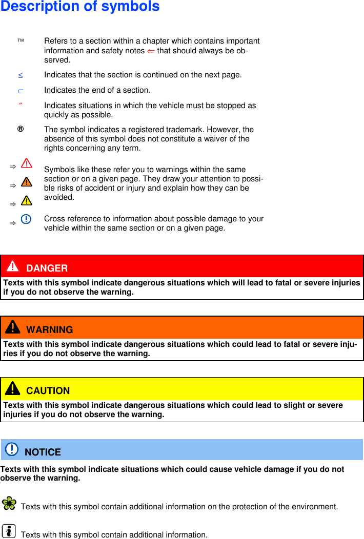 Description of symbols   Refers to a section within a chapter which contains important information and safety notes ⇐ that should always be ob-served. ≤ Indicates that the section is continued on the next page. ⊂ Indicates the end of a section. ″ Indicates situations in which the vehicle must be stopped as quickly as possible. ® The symbol indicates a registered trademark. However, the absence of this symbol does not constitute a waiver of the rights concerning any term. ⇒  Symbols like these refer you to warnings within the same section or on a given page. They draw your attention to possi-ble risks of accident or injury and explain how they can be avoided. ⇒  ⇒   ⇒   Cross reference to information about possible damage to your vehicle within the same section or on a given page.    DANGER Texts with this symbol indicate dangerous situations which will lead to fatal or severe injuries if you do not observe the warning.    WARNING Texts with this symbol indicate dangerous situations which could lead to fatal or severe inju-ries if you do not observe the warning.    CAUTION Texts with this symbol indicate dangerous situations which could lead to slight or severe injuries if you do not observe the warning.    NOTICE Texts with this symbol indicate situations which could cause vehicle damage if you do not observe the warning.   Texts with this symbol contain additional information on the protection of the environment.   Texts with this symbol contain additional information.    