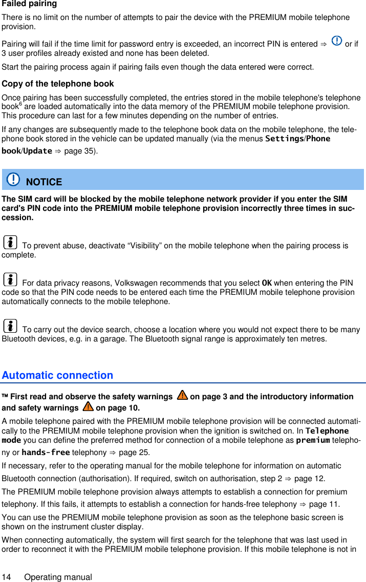 14  Operating manual Failed pairing There is no limit on the number of attempts to pair the device with the PREMIUM mobile telephone provision. Pairing will fail if the time limit for password entry is exceeded, an incorrect PIN is entered ⇒   or if 3 user profiles already existed and none has been deleted. Start the pairing process again if pairing fails even though the data entered were correct. Copy of the telephone book Once pairing has been successfully completed, the entries stored in the mobile telephone&apos;s telephone book6 are loaded automatically into the data memory of the PREMIUM mobile telephone provision. This procedure can last for a few minutes depending on the number of entries. If any changes are subsequently made to the telephone book data on the mobile telephone, the tele-phone book stored in the vehicle can be updated manually (via the menus Settings/Phone book/Update ⇒ page 35).   NOTICE The SIM card will be blocked by the mobile telephone network provider if you enter the SIM card&apos;s PIN code into the PREMIUM mobile telephone provision incorrectly three times in suc-cession.   To prevent abuse, deactivate “Visibility” on the mobile telephone when the pairing process is complete.   For data privacy reasons, Volkswagen recommends that you select OK when entering the PIN code so that the PIN code needs to be entered each time the PREMIUM mobile telephone provision automatically connects to the mobile telephone.   To carry out the device search, choose a location where you would not expect there to be many Bluetooth devices, e.g. in a garage. The Bluetooth signal range is approximately ten metres. Automatic connection  First read and observe the safety warnings   on page 3 and the introductory information and safety warnings   on page 10. A mobile telephone paired with the PREMIUM mobile telephone provision will be connected automati-cally to the PREMIUM mobile telephone provision when the ignition is switched on. In Telephone mode you can define the preferred method for connection of a mobile telephone as premium telepho-ny or hands-free telephony ⇒ page 25. If necessary, refer to the operating manual for the mobile telephone for information on automatic Bluetooth connection (authorisation). If required, switch on authorisation, step 2 ⇒ page 12. The PREMIUM mobile telephone provision always attempts to establish a connection for premium telephony. If this fails, it attempts to establish a connection for hands-free telephony ⇒ page 11. You can use the PREMIUM mobile telephone provision as soon as the telephone basic screen is shown on the instrument cluster display. When connecting automatically, the system will first search for the telephone that was last used in order to reconnect it with the PREMIUM mobile telephone provision. If this mobile telephone is not in 