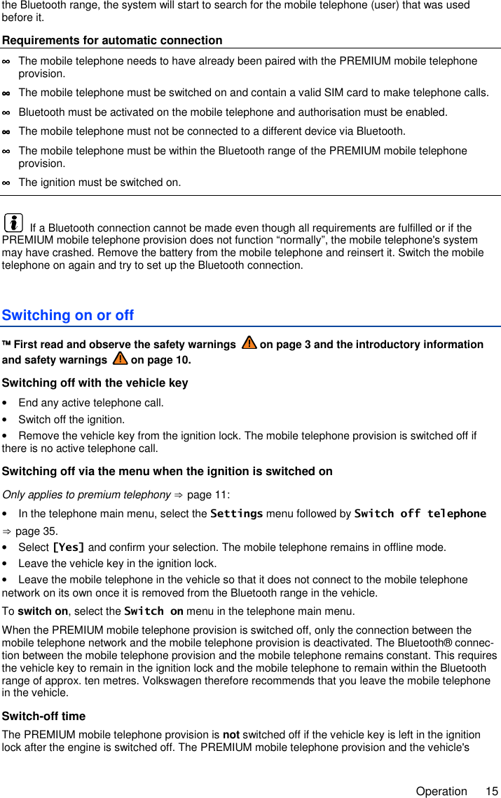     Operation  15 the Bluetooth range, the system will start to search for the mobile telephone (user) that was used before it. Requirements for automatic connection ∞∞∞∞  The mobile telephone needs to have already been paired with the PREMIUM mobile telephone provision. ∞∞∞∞  The mobile telephone must be switched on and contain a valid SIM card to make telephone calls. ∞∞∞∞  Bluetooth must be activated on the mobile telephone and authorisation must be enabled. ∞∞∞∞  The mobile telephone must not be connected to a different device via Bluetooth. ∞∞∞∞  The mobile telephone must be within the Bluetooth range of the PREMIUM mobile telephone provision. ∞∞∞∞  The ignition must be switched on.    If a Bluetooth connection cannot be made even though all requirements are fulfilled or if the PREMIUM mobile telephone provision does not function “normally”, the mobile telephone&apos;s system may have crashed. Remove the battery from the mobile telephone and reinsert it. Switch the mobile telephone on again and try to set up the Bluetooth connection. Switching on or off  First read and observe the safety warnings   on page 3 and the introductory information and safety warnings   on page 10. Switching off with the vehicle key •  End any active telephone call. •  Switch off the ignition. •  Remove the vehicle key from the ignition lock. The mobile telephone provision is switched off if there is no active telephone call. Switching off via the menu when the ignition is switched on Only applies to premium telephony ⇒ page 11: •  In the telephone main menu, select the Settings menu followed by Switch off telephone ⇒ page 35. •  Select [Yes] and confirm your selection. The mobile telephone remains in offline mode. •  Leave the vehicle key in the ignition lock. •  Leave the mobile telephone in the vehicle so that it does not connect to the mobile telephone network on its own once it is removed from the Bluetooth range in the vehicle. To switch on, select the Switch on menu in the telephone main menu. When the PREMIUM mobile telephone provision is switched off, only the connection between the mobile telephone network and the mobile telephone provision is deactivated. The Bluetooth® connec-tion between the mobile telephone provision and the mobile telephone remains constant. This requires the vehicle key to remain in the ignition lock and the mobile telephone to remain within the Bluetooth range of approx. ten metres. Volkswagen therefore recommends that you leave the mobile telephone in the vehicle. Switch-off time The PREMIUM mobile telephone provision is not switched off if the vehicle key is left in the ignition lock after the engine is switched off. The PREMIUM mobile telephone provision and the vehicle&apos;s 