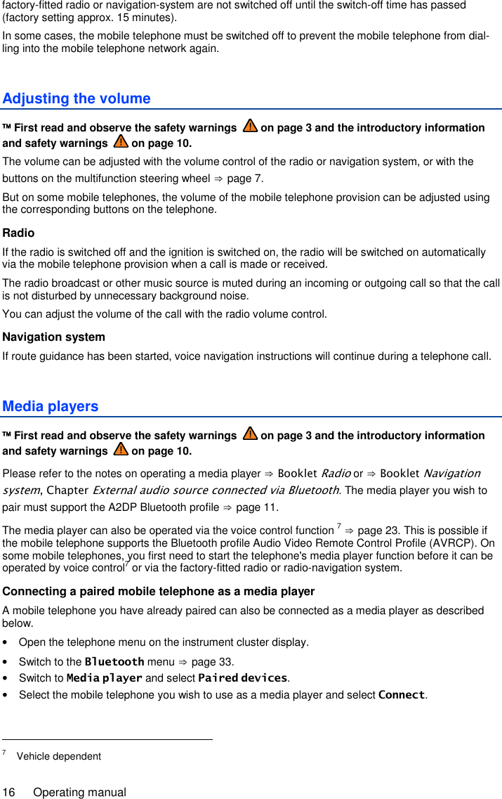 16  Operating manual factory-fitted radio or navigation-system are not switched off until the switch-off time has passed (factory setting approx. 15 minutes). In some cases, the mobile telephone must be switched off to prevent the mobile telephone from dial-ling into the mobile telephone network again. Adjusting the volume  First read and observe the safety warnings   on page 3 and the introductory information and safety warnings   on page 10. The volume can be adjusted with the volume control of the radio or navigation system, or with the buttons on the multifunction steering wheel ⇒ page 7. But on some mobile telephones, the volume of the mobile telephone provision can be adjusted using the corresponding buttons on the telephone. Radio If the radio is switched off and the ignition is switched on, the radio will be switched on automatically via the mobile telephone provision when a call is made or received. The radio broadcast or other music source is muted during an incoming or outgoing call so that the call is not disturbed by unnecessary background noise. You can adjust the volume of the call with the radio volume control. Navigation system If route guidance has been started, voice navigation instructions will continue during a telephone call. Media players  First read and observe the safety warnings   on page 3 and the introductory information and safety warnings   on page 10. Please refer to the notes on operating a media player ⇒ Booklet Radio or ⇒ Booklet Navigation system, Chapter External audio source connected via Bluetooth. The media player you wish to pair must support the A2DP Bluetooth profile ⇒ page 11. The media player can also be operated via the voice control function 7 ⇒ page 23. This is possible if the mobile telephone supports the Bluetooth profile Audio Video Remote Control Profile (AVRCP). On some mobile telephones, you first need to start the telephone&apos;s media player function before it can be operated by voice control7 or via the factory-fitted radio or radio-navigation system. Connecting a paired mobile telephone as a media player A mobile telephone you have already paired can also be connected as a media player as described below. •  Open the telephone menu on the instrument cluster display. •  Switch to the Bluetooth menu ⇒ page 33. •  Switch to Media player and select Paired devices. •  Select the mobile telephone you wish to use as a media player and select Connect.                                                       7  Vehicle dependent 