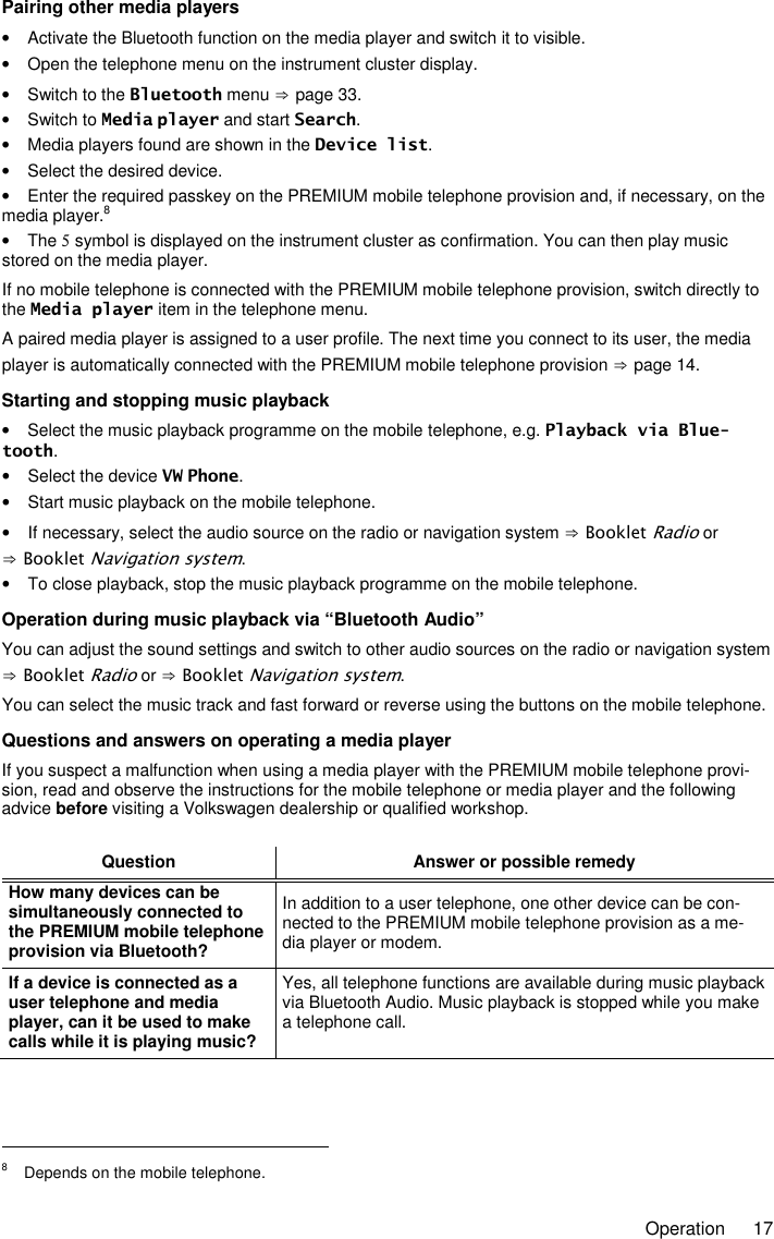     Operation  17 Pairing other media players •  Activate the Bluetooth function on the media player and switch it to visible. •  Open the telephone menu on the instrument cluster display. •  Switch to the Bluetooth menu ⇒ page 33. •  Switch to Media player and start Search. •  Media players found are shown in the Device list. •  Select the desired device. •  Enter the required passkey on the PREMIUM mobile telephone provision and, if necessary, on the media player.8 •  The 5 symbol is displayed on the instrument cluster as confirmation. You can then play music stored on the media player. If no mobile telephone is connected with the PREMIUM mobile telephone provision, switch directly to the Media player item in the telephone menu. A paired media player is assigned to a user profile. The next time you connect to its user, the media player is automatically connected with the PREMIUM mobile telephone provision ⇒ page 14. Starting and stopping music playback •  Select the music playback programme on the mobile telephone, e.g. Playback via Blue-tooth. •  Select the device VW Phone. •  Start music playback on the mobile telephone. •  If necessary, select the audio source on the radio or navigation system ⇒ Booklet Radio or ⇒ Booklet Navigation system. •  To close playback, stop the music playback programme on the mobile telephone. Operation during music playback via “Bluetooth Audio” You can adjust the sound settings and switch to other audio sources on the radio or navigation system ⇒ Booklet Radio or ⇒ Booklet Navigation system. You can select the music track and fast forward or reverse using the buttons on the mobile telephone. Questions and answers on operating a media player If you suspect a malfunction when using a media player with the PREMIUM mobile telephone provi-sion, read and observe the instructions for the mobile telephone or media player and the following advice before visiting a Volkswagen dealership or qualified workshop.  Question Answer or possible remedy How many devices can be simultaneously connected to the PREMIUM mobile telephone provision via Bluetooth? In addition to a user telephone, one other device can be con-nected to the PREMIUM mobile telephone provision as a me-dia player or modem. If a device is connected as a user telephone and media player, can it be used to make calls while it is playing music? Yes, all telephone functions are available during music playback via Bluetooth Audio. Music playback is stopped while you make a telephone call.                                                       8  Depends on the mobile telephone. 