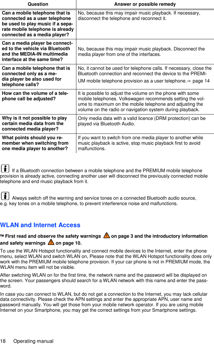 18  Operating manual Question Answer or possible remedy Can a mobile telephone that is connected as a user telephone be used to play music if a sepa-rate mobile telephone is already connected as a media player? No, because this may impair music playback. If necessary, disconnect the telephone and reconnect it. Can a media player be connect-ed to the vehicle via Bluetooth and the MEDIA-IN multimedia interface at the same time? No, because this may impair music playback. Disconnect the media player from one of the interfaces. Can a mobile telephone that is connected only as a me-dia player be also used for telephone calls? No, it cannot be used for telephone calls. If necessary, close the Bluetooth connection and reconnect the device to the PREMI-UM mobile telephone provision as a user telephone.⇒ page 14 How can the volume of a tele-phone call be adjusted? It is possible to adjust the volume on the phone with some mobile telephones. Volkswagen recommends setting the vol-ume to maximum on the mobile telephone and adjusting the volume on the radio or navigation system during playback. Why is it not possible to play certain media data from the connected media player? Only media data with a valid licence (DRM protection) can be played via Bluetooth Audio. What points should you re-member when switching from one media player to another? If you want to switch from one media player to another while music playback is active, stop music playback first to avoid malfunctions.    If a Bluetooth connection between a mobile telephone and the PREMIUM mobile telephone provision is already active, connecting another user will disconnect the previously connected mobile telephone and end music playback from it.   Always switch off the warning and service tones on a connected Bluetooth audio source, e.g. key tones on a mobile telephone, to prevent interference noise and malfunctions. WLAN and Internet Access  First read and observe the safety warnings   on page 3 and the introductory information and safety warnings   on page 10. To use the WLAN Hotspot functionality and connect mobile devices to the Internet, enter the phone menu, select WLAN and switch WLAN on, Please note that the WLAN Hotspot functionality does only work with the PREMIUM mobile telephone provision. If your car phone is not in PREMIUM mode, the WLAN menu item will not be visible. After switching WLAN on for the first time, the network name and the password will be displayed on the screen. Your passengers should search for a WLAN network with this name and enter the pass-word. In case you can connect to WLAN, but do not get a connection to the Internet, you may lack cellular data connectivity. Please check the APN settings and enter the appropriate APN, user name and password manually. You will get those from your mobile network operator. If you are using mobile Internet on your Smartphone, you may get the correct settings from your Smartphone settings.  