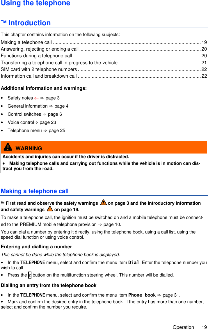     Operation  19 Using the telephone  Introduction This chapter contains information on the following subjects: Making a telephone call ........................................................................................................... 19 Answering, rejecting or ending a call ........................................................................................ 20 Functions during a telephone call ............................................................................................. 20 Transferring a telephone call in progress to the vehicle ............................................................ 21 SIM card with 2 telephone numbers ......................................................................................... 22 Information call and breakdown call ......................................................................................... 22  Additional information and warnings: •  Safety notes ⇐ ⇒ page 3 •  General information ⇒ page 4 •  Control switches ⇒ page 6 •  Voice control⇒ page 23 •  Telephone menu ⇒ page 25   WARNING Accidents and injuries can occur if the driver is distracted. ••••  Making telephone calls and carrying out functions while the vehicle is in motion can dis-tract you from the road. Making a telephone call  First read and observe the safety warnings   on page 3 and the introductory information and safety warnings   on page 19. To make a telephone call, the ignition must be switched on and a mobile telephone must be connect-ed to the PREMIUM mobile telephone provision ⇒ page 10. You can dial a number by entering it directly, using the telephone book, using a call list, using the speed dial function or using voice control. Entering and dialling a number This cannot be done while the telephone book is displayed. •  In the TELEPHONE menu, select and confirm the menu item Dial. Enter the telephone number you wish to call. •  Press the ε button on the multifunction steering wheel. This number will be dialled. Dialling an entry from the telephone book •  In the TELEPHONE menu, select and confirm the menu item Phone book ⇒ page 31. •  Mark and confirm the desired entry in the telephone book. If the entry has more than one number, select and confirm the number you require. 