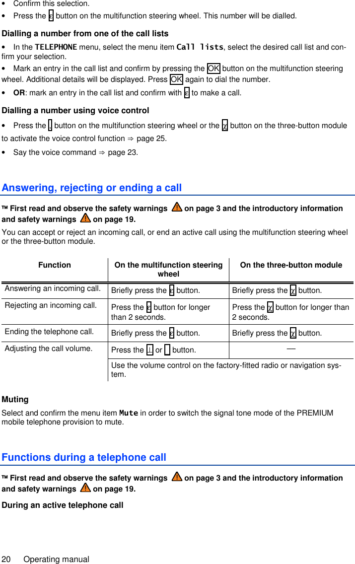 20  Operating manual •  Confirm this selection. •  Press the ε button on the multifunction steering wheel. This number will be dialled. Dialling a number from one of the call lists •  In the TELEPHONE menu, select the menu item Call lists, select the desired call list and con-firm your selection. •  Mark an entry in the call list and confirm by pressing the OK button on the multifunction steering wheel. Additional details will be displayed. Press OK again to dial the number. • OR: mark an entry in the call list and confirm with ε to make a call. Dialling a number using voice control •  Press the , button on the multifunction steering wheel or the χ button on the three-button module to activate the voice control function ⇒ page 25. •  Say the voice command ⇒ page 23. Answering, rejecting or ending a call  First read and observe the safety warnings   on page 3 and the introductory information and safety warnings   on page 19. You can accept or reject an incoming call, or end an active call using the multifunction steering wheel or the three-button module.  Function On the multifunction steering wheel On the three-button module Answering an incoming call.  Briefly press the ε button.  Briefly press the χ button. Rejecting an incoming call.  Press the ε button for longer than 2 seconds. Press the χ button for longer than 2 seconds. Ending the telephone call.  Briefly press the ε button.  Briefly press the χ button. Adjusting the call volume.  Press the ⊥ or _ button.  –– Use the volume control on the factory-fitted radio or navigation sys-tem.  Muting Select and confirm the menu item Mute in order to switch the signal tone mode of the PREMIUM mobile telephone provision to mute. Functions during a telephone call  First read and observe the safety warnings   on page 3 and the introductory information and safety warnings   on page 19. During an active telephone call  