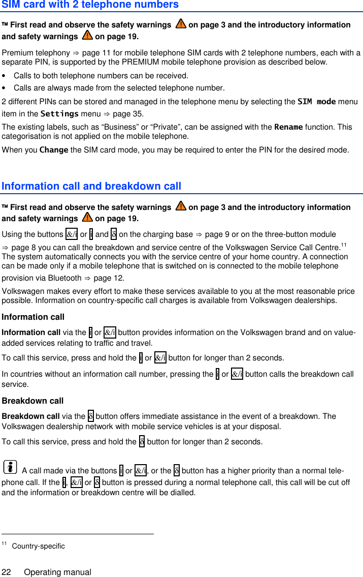 22  Operating manual SIM card with 2 telephone numbers  First read and observe the safety warnings   on page 3 and the introductory information and safety warnings   on page 19. Premium telephony ⇒ page 11 for mobile telephone SIM cards with 2 telephone numbers, each with a separate PIN, is supported by the PREMIUM mobile telephone provision as described below. •  Calls to both telephone numbers can be received. •  Calls are always made from the selected telephone number. 2 different PINs can be stored and managed in the telephone menu by selecting the SIM mode menu item in the Settings menu ⇒ page 35. The existing labels, such as “Business” or “Private”, can be assigned with the Rename function. This categorisation is not applied on the mobile telephone. When you Change the SIM card mode, you may be required to enter the PIN for the desired mode. Information call and breakdown call  First read and observe the safety warnings   on page 3 and the introductory information and safety warnings   on page 19. Using the buttons &amp;/i or i and δ on the charging base ⇒ page 9 or on the three-button module ⇒ page 8 you can call the breakdown and service centre of the Volkswagen Service Call Centre.11 The system automatically connects you with the service centre of your home country. A connection can be made only if a mobile telephone that is switched on is connected to the mobile telephone provision via Bluetooth ⇒ page 12. Volkswagen makes every effort to make these services available to you at the most reasonable price possible. Information on country-specific call charges is available from Volkswagen dealerships. Information call Information call via the i or &amp;/i button provides information on the Volkswagen brand and on value-added services relating to traffic and travel. To call this service, press and hold the i or &amp;/i button for longer than 2 seconds. In countries without an information call number, pressing the i or &amp;/i button calls the breakdown call service. Breakdown call Breakdown call via the δ button offers immediate assistance in the event of a breakdown. The Volkswagen dealership network with mobile service vehicles is at your disposal. To call this service, press and hold the δ button for longer than 2 seconds.   A call made via the buttons i or &amp;/i, or the δ button has a higher priority than a normal tele-phone call. If the i, &amp;/i or δ button is pressed during a normal telephone call, this call will be cut off and the information or breakdown centre will be dialled.                                                       11  Country-specific 