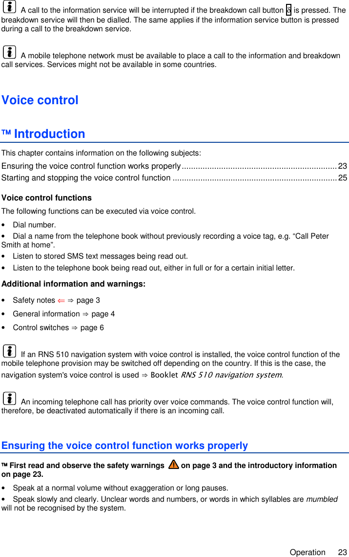     Operation  23   A call to the information service will be interrupted if the breakdown call button δ is pressed. The breakdown service will then be dialled. The same applies if the information service button is pressed during a call to the breakdown service.   A mobile telephone network must be available to place a call to the information and breakdown call services. Services might not be available in some countries. Voice control  Introduction This chapter contains information on the following subjects: Ensuring the voice control function works properly ................................................................... 23 Starting and stopping the voice control function ....................................................................... 25  Voice control functions The following functions can be executed via voice control. •  Dial number. •  Dial a name from the telephone book without previously recording a voice tag, e.g. “Call Peter Smith at home”. •  Listen to stored SMS text messages being read out. •  Listen to the telephone book being read out, either in full or for a certain initial letter. Additional information and warnings: •  Safety notes ⇐ ⇒ page 3 •  General information ⇒ page 4 •  Control switches ⇒ page 6   If an RNS 510 navigation system with voice control is installed, the voice control function of the mobile telephone provision may be switched off depending on the country. If this is the case, the navigation system&apos;s voice control is used ⇒ Booklet RNS 510 navigation system.   An incoming telephone call has priority over voice commands. The voice control function will, therefore, be deactivated automatically if there is an incoming call. Ensuring the voice control function works properly  First read and observe the safety warnings   on page 3 and the introductory information on page 23. •  Speak at a normal volume without exaggeration or long pauses. •  Speak slowly and clearly. Unclear words and numbers, or words in which syllables are mumbled will not be recognised by the system. 