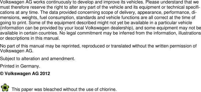         Volkswagen AG works continuously to develop and improve its vehicles. Please understand that we must therefore reserve the right to alter any part of the vehicle and its equipment or technical specifi-cations at any time. The data provided concerning scope of delivery, appearance, performance, di-mensions, weights, fuel consumption, standards and vehicle functions are all correct at the time of going to print. Some of the equipment described might not yet be available in a particular vehicle (information can be provided by your local Volkswagen dealership), and some equipment may not be available in certain countries. No legal commitment may be inferred from the information, illustrations or descriptions in this manual. No part of this manual may be reprinted, reproduced or translated without the written permission of Volkswagen AG. Subject to alteration and amendment. Printed in Germany. © Volkswagen AG 2012   This paper was bleached without the use of chlorine. 