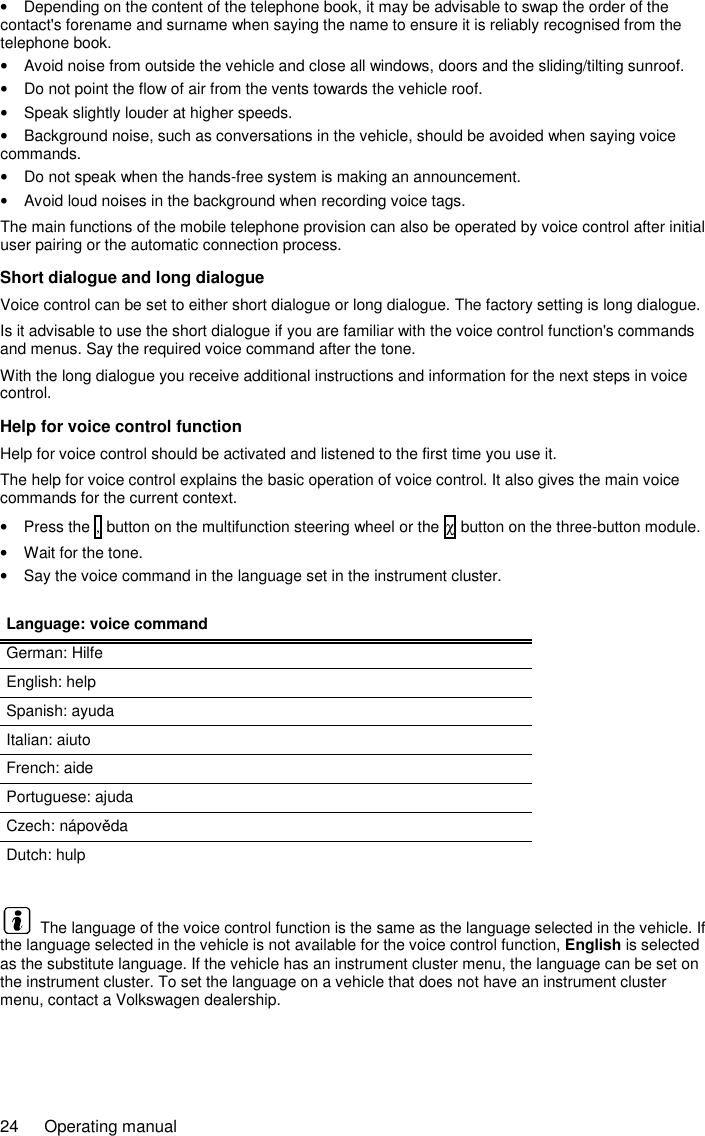 24  Operating manual •  Depending on the content of the telephone book, it may be advisable to swap the order of the contact&apos;s forename and surname when saying the name to ensure it is reliably recognised from the telephone book. •  Avoid noise from outside the vehicle and close all windows, doors and the sliding/tilting sunroof. •  Do not point the flow of air from the vents towards the vehicle roof. •  Speak slightly louder at higher speeds. •  Background noise, such as conversations in the vehicle, should be avoided when saying voice commands. •  Do not speak when the hands-free system is making an announcement. •  Avoid loud noises in the background when recording voice tags. The main functions of the mobile telephone provision can also be operated by voice control after initial user pairing or the automatic connection process. Short dialogue and long dialogue Voice control can be set to either short dialogue or long dialogue. The factory setting is long dialogue. Is it advisable to use the short dialogue if you are familiar with the voice control function&apos;s commands and menus. Say the required voice command after the tone. With the long dialogue you receive additional instructions and information for the next steps in voice control. Help for voice control function Help for voice control should be activated and listened to the first time you use it. The help for voice control explains the basic operation of voice control. It also gives the main voice commands for the current context. •  Press the , button on the multifunction steering wheel or the χ button on the three-button module. •  Wait for the tone. •  Say the voice command in the language set in the instrument cluster.  Language: voice command German: Hilfe English: help Spanish: ayuda Italian: aiuto French: aide Portuguese: ajuda Czech: nápověda Dutch: hulp    The language of the voice control function is the same as the language selected in the vehicle. If the language selected in the vehicle is not available for the voice control function, English is selected as the substitute language. If the vehicle has an instrument cluster menu, the language can be set on the instrument cluster. To set the language on a vehicle that does not have an instrument cluster menu, contact a Volkswagen dealership. 