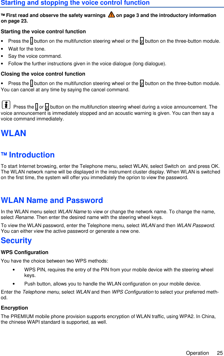     Operation  25 Starting and stopping the voice control function  First read and observe the safety warnings   on page 3 and the introductory information on page 23. Starting the voice control function •  Press the , button on the multifunction steering wheel or the χ button on the three-button module. •  Wait for the tone. •  Say the voice command. •  Follow the further instructions given in the voice dialogue (long dialogue). Closing the voice control function •  Press the , button on the multifunction steering wheel or the χ button on the three-button module. You can cancel at any time by saying the cancel command.   Press the , or χ button on the multifunction steering wheel during a voice announcement. The voice announcement is immediately stopped and an acoustic warning is given. You can then say a voice command immediately. WLAN  Introduction To start Internet browsing, enter the Telephone menu, select WLAN, select Switch on  and press OK. The WLAN network name will be displayed in the instrument cluster display. When WLAN is switched on the first time, the system will offer you immediately the oprion to view the password.  WLAN Name and Password In the WLAN menu select WLAN Name to view or change the network name. To change the name, select Rename. Then enter the desired name with the steering wheel keys. To view the WLAN password, enter the Telephone menu, select WLAN and then WLAN Password. You can either view the active password or generate a new one. Security WPS Configuration You have the choice between two WPS methods: •  WPS PIN, requires the entry of the PIN from your mobile device with the steering wheel keys. •  Push button, allows you to handle the WLAN configuration on your mobile device. Enter the Telephone menu, select WLAN and then WPS Configuration to select your preferred meth-od. Encryption The PREMIUM mobile phone provision supports encryption of WLAN traffic, using WPA2. In China, the chinese WAPI standard is supported, as well.  