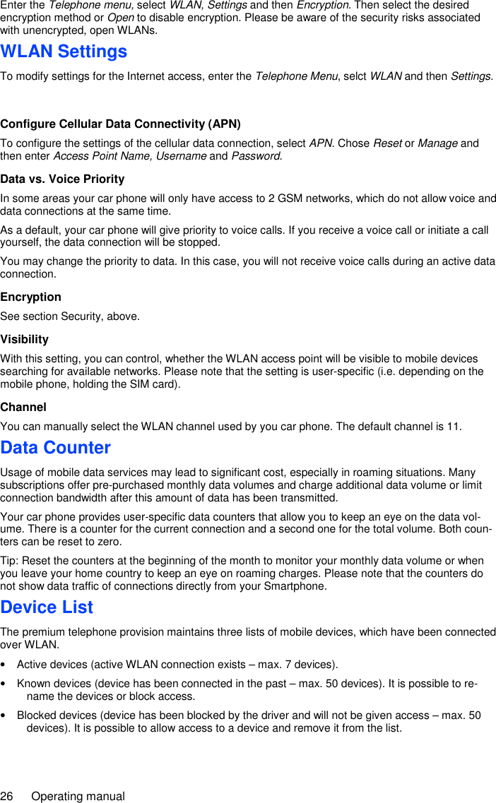 26  Operating manual Enter the Telephone menu, select WLAN, Settings and then Encryption. Then select the desired encryption method or Open to disable encryption. Please be aware of the security risks associated with unencrypted, open WLANs.  WLAN Settings To modify settings for the Internet access, enter the Telephone Menu, selct WLAN and then Settings.   Configure Cellular Data Connectivity (APN) To configure the settings of the cellular data connection, select APN. Chose Reset or Manage and then enter Access Point Name, Username and Password. Data vs. Voice Priority In some areas your car phone will only have access to 2 GSM networks, which do not allow voice and data connections at the same time.  As a default, your car phone will give priority to voice calls. If you receive a voice call or initiate a call yourself, the data connection will be stopped.  You may change the priority to data. In this case, you will not receive voice calls during an active data connection. Encryption See section Security, above. Visibility With this setting, you can control, whether the WLAN access point will be visible to mobile devices searching for available networks. Please note that the setting is user-specific (i.e. depending on the mobile phone, holding the SIM card). Channel You can manually select the WLAN channel used by you car phone. The default channel is 11. Data Counter Usage of mobile data services may lead to significant cost, especially in roaming situations. Many subscriptions offer pre-purchased monthly data volumes and charge additional data volume or limit connection bandwidth after this amount of data has been transmitted. Your car phone provides user-specific data counters that allow you to keep an eye on the data vol-ume. There is a counter for the current connection and a second one for the total volume. Both coun-ters can be reset to zero. Tip: Reset the counters at the beginning of the month to monitor your monthly data volume or when you leave your home country to keep an eye on roaming charges. Please note that the counters do not show data traffic of connections directly from your Smartphone. Device List The premium telephone provision maintains three lists of mobile devices, which have been connected over WLAN.  •  Active devices (active WLAN connection exists – max. 7 devices). •  Known devices (device has been connected in the past – max. 50 devices). It is possible to re-name the devices or block access. •  Blocked devices (device has been blocked by the driver and will not be given access – max. 50 devices). It is possible to allow access to a device and remove it from the list. 