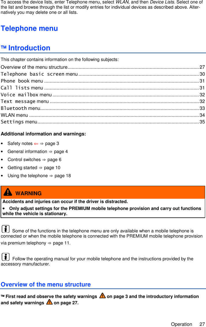     Operation  27 To access the device lists, enter Telephone menu, select WLAN, and then Device Lists. Select one of the list and browse through the list or modify entries for individual devices as described above. Alter-natively you may delete one or all lists.  Telephone menu  Introduction This chapter contains information on the following subjects: Overview of the menu structure ................................................................................................ 27 Telephone basic screen menu ........................................................................................ 30 Phone book menu ................................................................................................................. 31 Call lists menu ................................................................................................................. 31 Voice mailbox menu ........................................................................................................... 32 Text message menu ............................................................................................................. 32 Bluetooth menu .................................................................................................................... 33 WLAN menu ............................................................................................................................ 34 Settings menu ...................................................................................................................... 35  Additional information and warnings: •  Safety notes ⇐ ⇒ page 3 •  General information ⇒ page 4 •  Control switches ⇒ page 6 •  Getting started ⇒ page 10 •  Using the telephone ⇒ page 18   WARNING Accidents and injuries can occur if the driver is distracted. ••••  Only adjust settings for the PREMIUM mobile telephone provision and carry out functions while the vehicle is stationary.   Some of the functions in the telephone menu are only available when a mobile telephone is connected or when the mobile telephone is connected with the PREMIUM mobile telephone provision via premium telephony ⇒ page 11.   Follow the operating manual for your mobile telephone and the instructions provided by the accessory manufacturer. Overview of the menu structure  First read and observe the safety warnings   on page 3 and the introductory information and safety warnings   on page 27. 