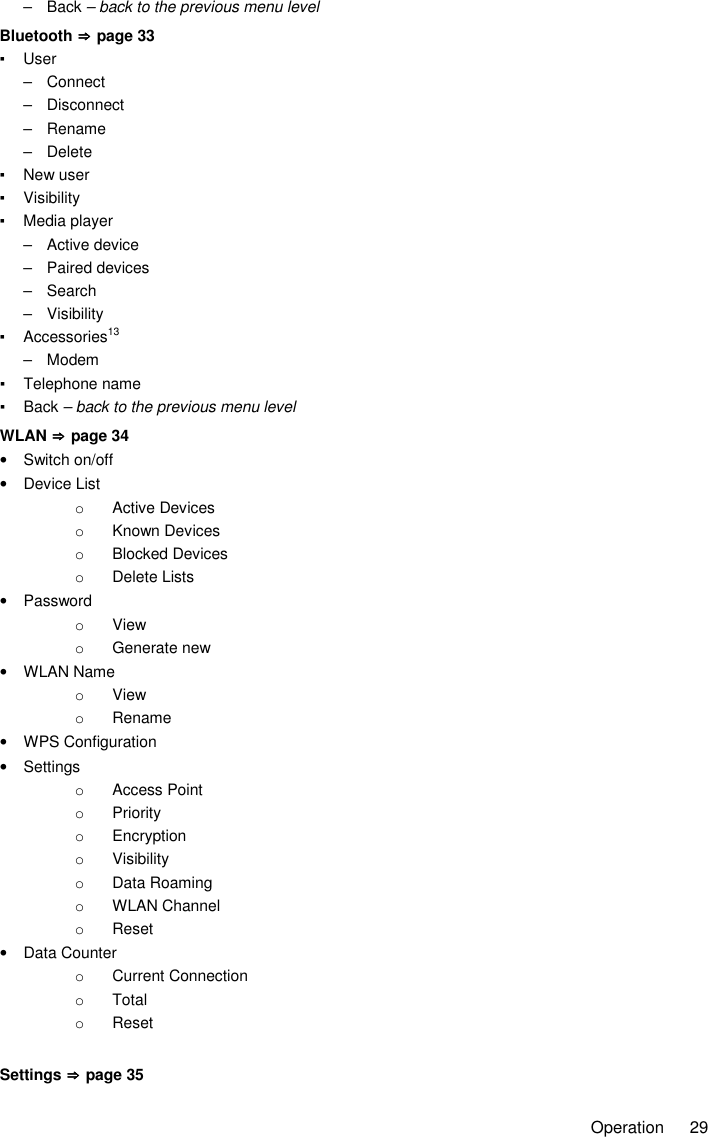     Operation  29 –  Back – back to the previous menu level Bluetooth ⇒⇒⇒⇒    page 33 ▪  User –  Connect –  Disconnect –  Rename –  Delete ▪  New user ▪  Visibility ▪  Media player –  Active device –  Paired devices –  Search –  Visibility ▪  Accessories13 –  Modem ▪  Telephone name ▪  Back – back to the previous menu level WLAN ⇒⇒⇒⇒    page 34 •  Switch on/off •  Device List o  Active Devices o  Known Devices o  Blocked Devices o  Delete Lists •  Password o  View o  Generate new •  WLAN Name o  View o  Rename •  WPS Configuration •  Settings o  Access Point o  Priority o  Encryption o  Visibility o  Data Roaming o  WLAN Channel o  Reset •  Data Counter o  Current Connection o  Total o  Reset  Settings ⇒⇒⇒⇒    page 35 