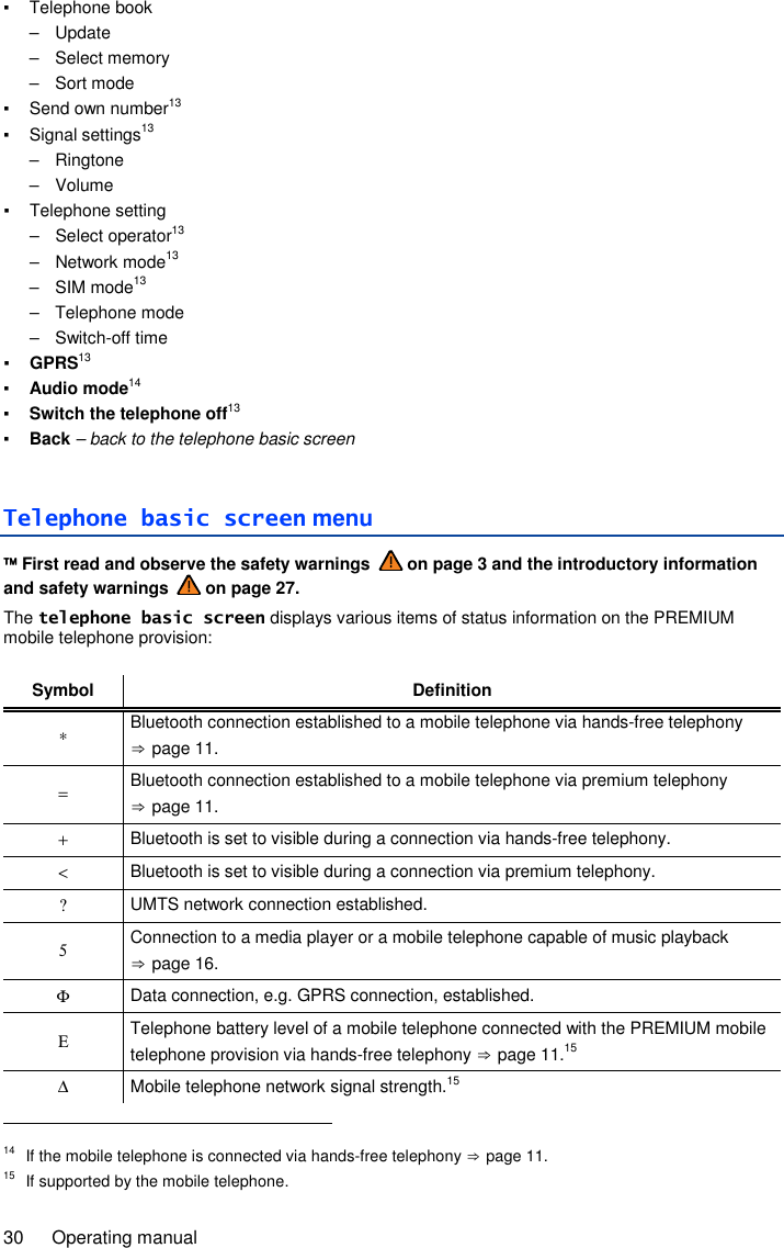 30  Operating manual ▪  Telephone book –  Update –  Select memory –  Sort mode ▪  Send own number13 ▪  Signal settings13 –  Ringtone –  Volume ▪  Telephone setting –  Select operator13 –  Network mode13 –  SIM mode13 –  Telephone mode –  Switch-off time ▪ GPRS13 ▪ Audio mode14 ▪ Switch the telephone off13 ▪ Back – back to the telephone basic screen Telephone basic screen menu  First read and observe the safety warnings   on page 3 and the introductory information and safety warnings   on page 27. The telephone basic screen displays various items of status information on the PREMIUM mobile telephone provision:  Symbol Definition ∗ Bluetooth connection established to a mobile telephone via hands-free telephony ⇒ page 11. = Bluetooth connection established to a mobile telephone via premium telephony ⇒ page 11. + Bluetooth is set to visible during a connection via hands-free telephony. &lt; Bluetooth is set to visible during a connection via premium telephony. ? UMTS network connection established. 5 Connection to a media player or a mobile telephone capable of music playback ⇒ page 16. Φ Data connection, e.g. GPRS connection, established. Ε Telephone battery level of a mobile telephone connected with the PREMIUM mobile telephone provision via hands-free telephony ⇒ page 11.15 ∆ Mobile telephone network signal strength.15                                                       14  If the mobile telephone is connected via hands-free telephony ⇒ page 11. 15  If supported by the mobile telephone. 