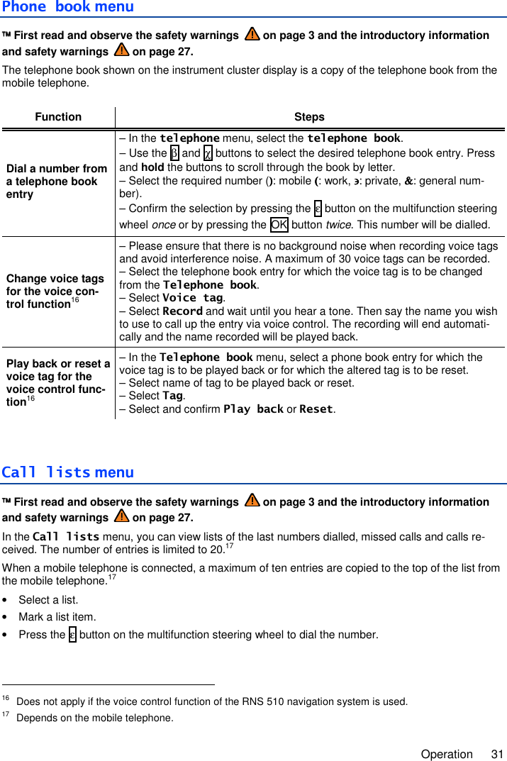     Operation  31  Phone book menu  First read and observe the safety warnings   on page 3 and the introductory information and safety warnings   on page 27. The telephone book shown on the instrument cluster display is a copy of the telephone book from the mobile telephone.  Function Steps Dial a number from a telephone book entry – In the telephone menu, select the telephone book. – Use the β and χ buttons to select the desired telephone book entry. Press and hold the buttons to scroll through the book by letter. – Select the required number ()))): mobile ((((: work, ∋∋∋∋: private, &amp;&amp;&amp;&amp;: general num-ber). – Confirm the selection by pressing the ε button on the multifunction steering wheel once or by pressing the OK button twice. This number will be dialled. Change voice tags for the voice con-trol function16 – Please ensure that there is no background noise when recording voice tags and avoid interference noise. A maximum of 30 voice tags can be recorded. – Select the telephone book entry for which the voice tag is to be changed from the Telephone book. – Select Voice tag. – Select Record and wait until you hear a tone. Then say the name you wish to use to call up the entry via voice control. The recording will end automati-cally and the name recorded will be played back. Play back or reset a voice tag for the voice control func-tion16 – In the Telephone book menu, select a phone book entry for which the voice tag is to be played back or for which the altered tag is to be reset. – Select name of tag to be played back or reset. – Select Tag. – Select and confirm Play back or Reset.  Call lists menu  First read and observe the safety warnings   on page 3 and the introductory information and safety warnings   on page 27. In the Call lists menu, you can view lists of the last numbers dialled, missed calls and calls re-ceived. The number of entries is limited to 20.17 When a mobile telephone is connected, a maximum of ten entries are copied to the top of the list from the mobile telephone.17 •  Select a list. •  Mark a list item. •  Press the ε button on the multifunction steering wheel to dial the number.                                                        16  Does not apply if the voice control function of the RNS 510 navigation system is used. 17  Depends on the mobile telephone. 